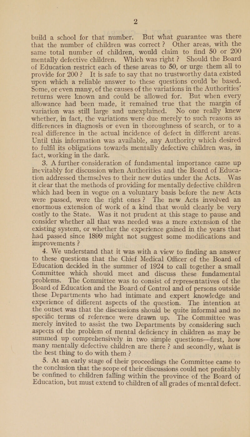 build a school for that number. But what guarantee was there that the number of children was correct ? Other areas, with the same total number of children, would claim to find 50 or 200 mentally defective children. Which was right ? Should the Board of Education restrict each of these areas to 50, or urge them all to provide for 200? It is safe to say that no trustworthy data existed upon which a reliable answer to these questions could be based. Some, or even many, of the causes of the variations in the Authorities’ returns were known and could be allowed for. But when every allowance had been made, it remained true that the margin of variation was still large and unexplained. No one really knew whether, in fact, the variations were due merely to such reasons as differences in diagnosis or even in thoroughness of search, or to a real difference in the actual incidence of defect in different areas. Until this information was available, any Authority which desired to fulfil its obligations towards mentally defective children was, in fact, working in the dark. 3. A further consideration of fundamental importance came up inevitably for discussion when Authorities and the Board of Educa- tion addressed themselves to their new duties under the Acts. Was it clear that the methods of providing for mentally defective children which had been in vogue on a voluntary basis before the new Acts were passed, were the right ones? The new Acts involved an enormous extension of work of a kind that would clearly be very costly to the State. Was it not prudent at this stage to pause and consider whether all that was needed was a mere extension of the existing system, or whether the experience gained in the years that had passed since 1899 might not suggest some modifications and improvements ? 4. We understand that it was with a view to finding an answer to these questions that the Chief Medical Officer of the Board of Education decided in the summer of 1924 to call together a small Committee which should meet and discuss these fundamental problems. The Committee was to consist of representatives of the Board of Education and the Board of Control and of persons outside these Departments who had intimate and expert knowledge and experience of different aspects of the question. The intention at the outset was that the discussions should be quite informal and no specific terms of reference were drawn up. The Committee was merely invited to assist the two Departments by considering such aspects of the problem of mental deficiency in children as may be summed up comprehensively in two simple questions—first, how many mentally defective children are there ? and secondly, what is the best thing to do with them ? 5. At an early stage of their proceedings the Committee came to the conclusion that the scope of their discussions could not profitably be confined to children falling within the province of the Board of Education, but must extend to children of all grades of mental defect.