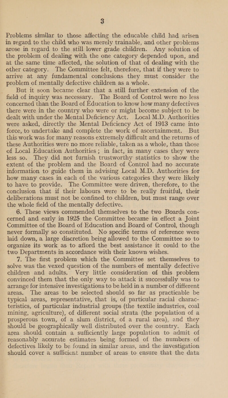 Problems similar to those affecting the educable child had arisen in regard to the child who was merely trainable, and other problems arose in regard to the still lower grade children. Any solution of the problem of dealing with the one category depended upon, and at the same time affected, the solution of that of dealmg with the other category. The Committee felt, therefore, that if they were to arrive at any fundamental conclusions they must consider the problem of mentally defective children as a whole. But it soon became clear that a still further extension of the field of inquiry was necessary. The Board of Control were no less concerned than the Board of Education to know how many defectives there were in the country who were or might become subject to be dealt with under the Mental Deficiency Act. Local M.D. Authorities were asked, directly the Mental Deficiency Act of 1913 came into force, to undertake and complete the work of ascertainment. But this work was for many reasons extremely difficult and the returns of these Authorities were no more reliable, taken as a whole, than those of Local Education Authorities ; in fact, in many cases they were less so. They did not furnish trustworthy statistics to show the extent of the problem and the Board of Control had no accurate information to guide them in advising Local M.D. Authorities for how many cases in each of the various categories they were likely to have to provide. The Committee were driven, therefore, to the conclusion that if their labours were to be really fruitful, their deliberations must not be confined to children, but must range over the whole field of the mentally defective. 6. These views commended themselves to the two Boards con- cerned and early in 1925 the Committee became in effect a Joint Committee of the Board of Education and Board of Control, though never formally so constituted. No specific terms of reference were laid down, a large discretion being allowed to the Committee so to organize its work as to afford the best assistance it could to the two Departments in accordance with their known wishes. 7. The first problem which the Committee set themselves to solve was the vexed question of the numbers of mentally defective children and adults. Very little consideration of this problem convinced them that the only way to attack it successfully was to arrange for intensive investigations to be held in a number of different areas. The areas to be selected should so far as practicable be typical areas, representative, that is, of particular racial charac- teristics, of particular industrial groups (the textile industries, coal mining, agriculture), of different social strata (the population of a prosperous town, of a slum district, of a rural area), and they should be geographically well distributed over the country. Each area should contain a sufficiently large population to admit of reasonably aceurate estimates being formed of the numbers of defectives likely to be found in similar areas, and the investigation should cover a sufficient number of areas to ensure that the data