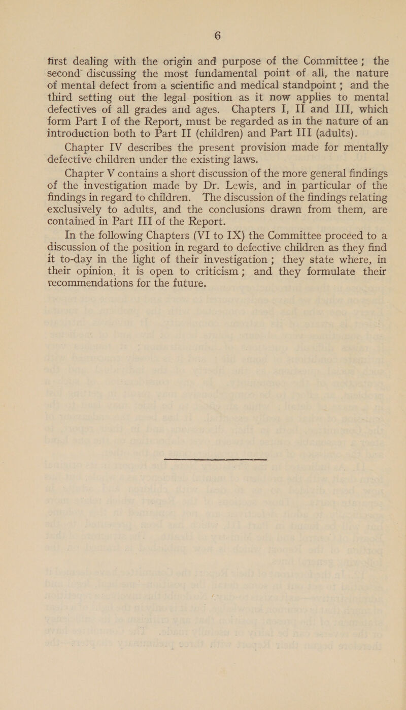 first dealing with the origin and purpose of the Committee; the second discussing the most fundamental point of all, the nature of mental defect from a scientific and medical standpoint ; and the third setting out the legal position as it now applies to mental defectives of all grades and ages. Chapters I, II and III, which form Part I of the Report, must be regarded as in the nature of an introduction both to Part II (children) and Part III (adults). Chapter IV describes the present provision made for mentally defective children under the existing laws. Chapter V contains a short discussion of the more general findings of the investigation made by Dr. Lewis, and in particular of the findings in regard to children. The discussion of the findings relating exclusively to adults, and the conclusions drawn from them, are contained in Part III of the Report. In the following Chapters (VI to IX) the Committee proceed to a discussion of the position in regard to defective children as they find it to-day in the light of their investigation; they state where, in their opinion, it is open to criticism; and they formulate their recommendations for the future.