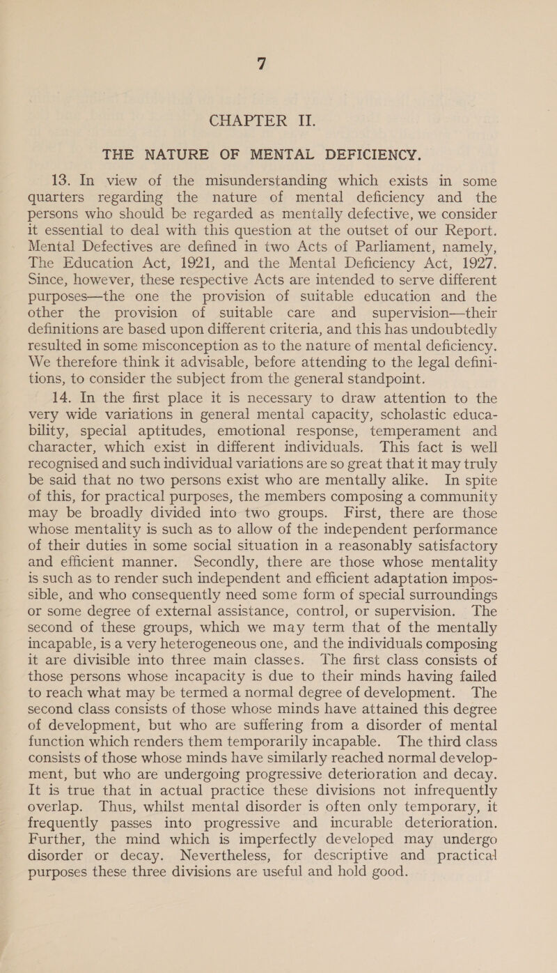 CHAPTER II. THE NATURE OF MENTAL DEFICIENCY. 13. In view of the misunderstanding which exists in some quarters regarding the nature of mental deficiency and the persons who should be regarded as mentally defective, we consider it essential to deal with this question at the outset of our Report. Mental Defectives are defined in two Acts of Parliament, namely, The Education Act, 1921, and the Mental Deficiency Act, 1927. Since, however, these respective Acts are intended to serve different purposes—the one the provision of suitable education and the other the provision of suitable care and supervision—their definitions are based upon different criteria, and this has undoubtedly resulted in some misconception as to the nature of mental deficiency. We therefore think it advisable, before attending to the legal defini- tions, to consider the subject from the general standpoint. 14. In the first place it is necessary to draw attention to the very wide variations in general mental capacity, scholastic educa- bility, special aptitudes, emotional response, temperament and character, which exist in different individuals. This fact is well recognised and such individual variations are so great that it may truly be said that no two persons exist who are mentally alike. In spite of this, for practical purposes, the members composing a community may be broadly divided into two groups. First, there are those whose mentality is such as to allow of the independent performance of their duties in some social situation in a reasonably satisfactory and efficient manner. Secondly, there are those whose mentality is such as to render such independent and efficient adaptation impos- sible, and who consequently need some form of special surroundings or some degree of external assistance, control, or supervision. The second of these groups, which we may term that of the mentally incapable, is a very heterogeneous one, and the individuals composing it are divisible into three main classes. The first class consists of those persons whose incapacity is due to their minds having failed to reach what may be termed a normal degree of development. The second class consists of those whose minds have attained this degree of development, but who are suffering from a disorder of mental function which renders them temporarily incapable. The third class consists of those whose minds have similarly reached normal develop- ment, but who are undergoing progressive deterioration and decay. It is true that in actual practice these divisions not infrequently overlap. Thus, whilst mental disorder is often only temporary, it frequently passes into progressive and incurable deterioration. Further, the mind which is imperfectly developed may undergo disorder or decay. Nevertheless, for descriptive and practical purposes these three divisions are useful and hold good.