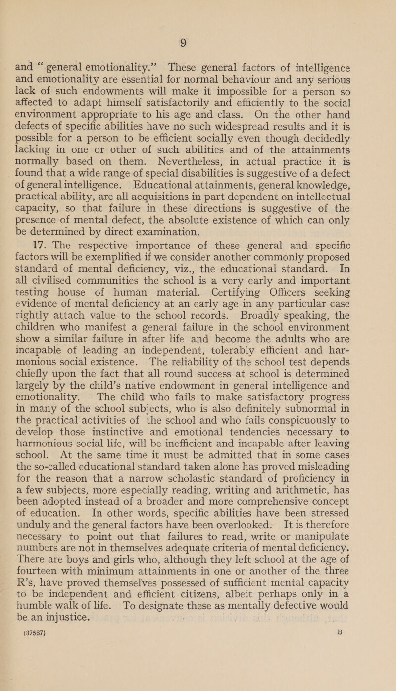 and “ general emotionality.” These general factors of intelligence and emotionality are essential for normal behaviour and any serious lack of such endowments will make it impossible for a person so affected to adapt himself satisfactorily and efficiently to the social environment appropriate to his age and class. On the other hand defects of specific abilities have no such widespread results and it is possible for a person to be efficient socially even though decidedly lacking in one or other of such abilities and of the attainments normally based on them. Nevertheless, in actual practice it is found that a wide range of special disabilities is suggestive of a defect of general intelligence. Educational attainments, general knowledge, practical ability, are all acquisitions in part dependent on intellectual capacity, so that failure in these directions is suggestive of the presence of mental defect, the absolute existence of which can only be determined by direct examination. 17. The respective importance of these general and _ specific factors will be exemplified if we consider another commonly proposed standard of mental deficiency, viz., the educational standard. In all civilised communities the school is a very early and important testing house of human material. Certifying Officers seeking evidence of mental deficiency at an early age in any particular case rightly attach value to the school records. Broadly speaking, the children who manifest a general failure in the school environment show a similar failure in after life and become the adults who are incapable of leading an independent, tolerably efficient and har- monious social existence. The reliability of the school test depends chiefly upon the fact that all round success at school is determined largely by the child’s native endowment in general intelligence and emotionality. The child who fails to make satisfactory progress in many of the school subjects, who is also definitely subnormal in the practical activities of the school and who fails conspicuously to develop those instinctive and emotional tendencies necessary to harmonious social life, will be inefficient and incapable after leaving school. At the same time it must be admitted that in some cases the so-called educational standard taken alone has proved misleading for the reason that a narrow scholastic standard of proficiency in a few subjects, more especially reading, writing and arithmetic, has been adopted instead of a broader and more comprehensive concept of education. In other words, specific abilities have been stressed unduly and the general factors have been overlooked. It is therefore necessary to point out that failures to read, write or manipulate numbers are not in themselves adequate criteria of mental deficiency. There are boys and girls who, although they left school at the age of fourteen with minimum attainments in one or another of the three R's, have proved themselves possessed of sufficient mental capacity to be independent and efficient citizens, albeit perhaps only in a humble walk of life. To designate these as mentally defective would be. an injustice. | OP ops ks dt 9 |