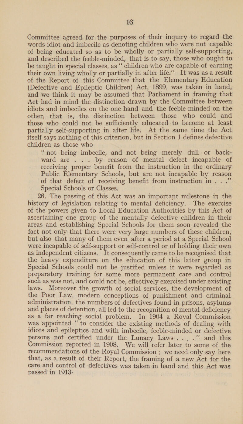 Committee agreed for the purposes of their inquiry to regard the words idiot and imbecile as denoting children who were not capable of being educated so as to be wholly or partially self-supporting, and described the feeble-minded, that is to say, those who ought to be taught in special classes, as ‘‘ children who are capable of earning their own living wholly or partially in after life.” It was asa result of the Report of this Committee that the Elementary Education (Defective and Epileptic Children) Act, 1899, was taken in hand, and we think it may be assumed that Parliament in framing that Act had in mind the distinction drawn by the Committee between idiots and imbeciles on the one hand and the feeble-minded on the other, that is, the distinction between those who could and those who could not be sufficiently educated to become at least partially self-supporting in after life. At the same time the Act itself says nothing of this criterion, but in Section | defines defective children as those who “not being imbecile, and not being merely dull or back- ward are . .. by reason of mental defect incapable of recelving proper benefit from the instruction in the ordinary Public Elementary Schools, but are not incapable by reason of that defect of receiving benefit from instruction in...” Special Schools or Classes. 26. The passing of this Act was an important milestone in the history of legislation relating to mental deficiency. The exercise of the powers given to Local Education Authorities by this Act of ascertaining one group of the mentally defective children in their areas and establishing Special Schools for them soon revealed the fact not only that there were very large numbers of these children, but also that many of them even after a period at a Special School were incapable of self-support or self-control or of holding their own as independent citizens. It consequently came to be recognised that the heavy expenditure on the education of this latter group in Special Schools could not be justified unless it were regarded as preparatory training for some more permanent care and control such as was not, and could not be, effectively exercised under existing laws. Moreover the growth of social services, the development of the Poor Law, modern conceptions of punishment and criminal administration, the numbers of defectives found in prisons, asylums and places of detention, all led to the recognition of mental deficiency as a far reaching social problem. In 1904 a Royal Commission was appointed “to consider the existing methods of dealing with idiots and epileptics and with imbecile, feeble-minded or defective persons not certified under the Lunacy Laws... .” and this Commission reported in 1908. We will refer later to some of the recommendations of the Royal Commission ; we need only say here that, as a result of their Report, the framing of a new Act for the care and control of defectives was taken in hand and this Act was passed'in 1913. ) ‘=