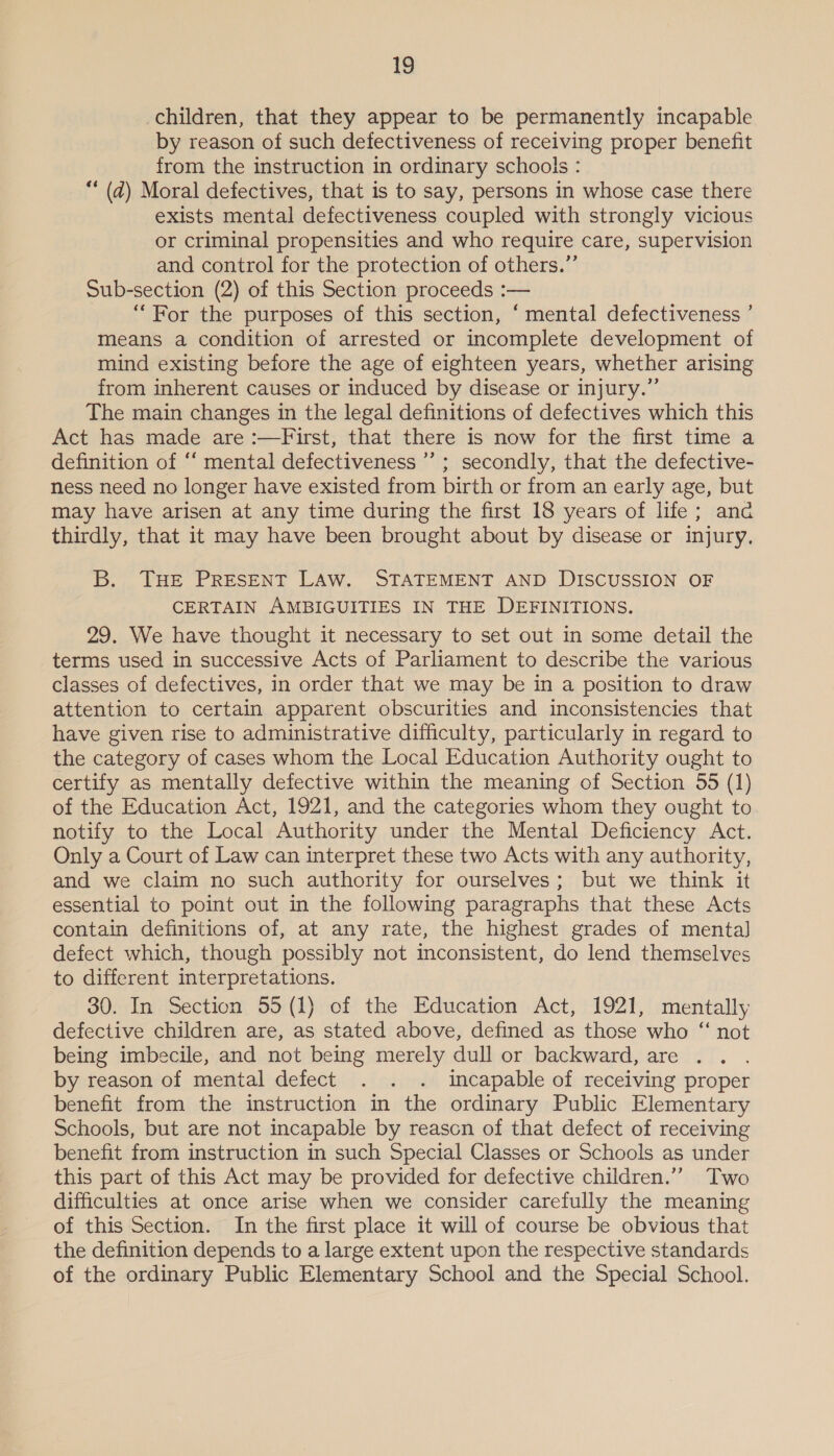 children, that they appear to be permanently incapable by reason of such defectiveness of receiving proper benefit from the instruction in ordinary schools : ** (ad) Moral defectives, that is to say, persons in whose case there exists mental defectiveness coupled with strongly vicious or criminal propensities and who require care, supervision and control for the protection of others.” Sub-section (2) of this Section proceeds :— “For the purposes of this section, ‘mental defectiveness ’ means a condition of arrested or incomplete development of mind existing before the age of eighteen years, whether arising from inherent causes or induced by disease or injury.” The main changes in the legal definitions of defectives which this Act has made are :—First, that there is now for the first time a definition of ‘‘ mental defectiveness ’’ ; secondly, that the defective- ness need no longer have existed from birth or from an early age, but may have arisen at any time during the first 18 years of life; anc thirdly, that it may have been brought about by disease or injury, B. THE PRESENT LAW. STATEMENT AND DISCUSSION OF CERTAIN AMBIGUITIES IN THE DEFINITIONS. 29. We have thought it necessary to set out in some detail the terms used in successive Acts of Parliament to describe the various classes of defectives, in order that we may be in a position to draw attention to certain apparent obscurities and inconsistencies that have given rise to administrative difficulty, particularly in regard to the category of cases whom the Local Education Authority ought to certify as mentally defective within the meaning of Section 55 (1) of the Education Act, 1921, and the categories whom they ought to notify to the Local Authority under the Mental Deficiency Act. Only a Court of Law can interpret these two Acts with any authority, and we claim no such authority for ourselves; but we think it essential to point out in the following paragraphs that these Acts contain definitions of, at any rate, the highest grades of mental] defect which, though possibly not inconsistent, do lend themselves to different interpretations. 30. In Section 55 (1) of the Education Act, 1921, mentally defective children are, as stated above, defined as those who “ not being imbecile, and not being merely dull or backward, are by reason of mental defect . . . incapable of receiving proper benefit from the instruction in the ordinary Public Elementary Schools, but are not incapable by reason of that defect of receiving benefit from instruction in such Special Classes or Schools as under this part of this Act may be provided for defective children.’”’ Two difficulties at once arise when we consider carefully the meaning of this Section. In the first place it will of course be obvious that the definition depends to a large extent upon the respective standards of the ordinary Public Elementary School and the Special School.