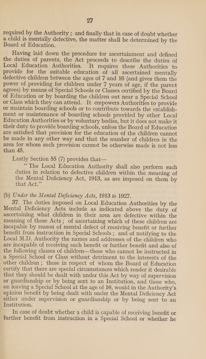 required by the Authority ; and finally that in case of doubt whether a child is mentally defective, the matter shall be determined by the Board of Education. Having laid down the procedure for ascertainment and defined the duties of parents, the Act proceeds to describe the duties of Local Education Authorities. It requires these Authorities to provide for the suitable education of all ascertained mentally defective children between the ages of 7 and 16 (and gives them the power of providing for children under 7 years of age, if the parent agrees) by means of Special Schools or Classes certified by the Board of Education or by boarding the children out near a Special School or Class which they can attend. It empowers Authorities to provide or maintain boarding schools or to contribute towards the establish- ment or maintenance of boarding schools provided by other Local Education Authorities or by voluntary bodies, but it does not make it their duty to provide boarding schools, unless the Board of Education are satisfied that provision for the education of the children cannot be made in any other way and that the number of children in the area for whom such provision cannot be otherwise made is not less than 45. Lastly Section 55 (7) provides that— “ The Local Education Authority shall also perform such duties in relation to defective children within the meaning of the Mental Deficiency Act, 1913, as are imposed on them by UAL Act. (b) Under the Mental Deficiency Acts, 1913 to 1927. 37. The duties imposed on Local Education Authorities by the Mental Deficiency Acts include as indicated above the duty of ascertaining what children in their area are defective within the meaning of those Acts; of ascertaining which of these children are incapable by reason of mental defect of receiving benefit or further benefit from instruction in Special Schools ; and of notifying to the Local M.D. Authority the names and addresses of the children who are incapable of receiving such benefit or further benefit and also of the following classes of children—those who cannot be instructed in a Special School or Class without detriment to the interests of the other children ; those in respect of whom the Board of Education certify that there are special circumstances which render it desirable that they should be dealt with under this Act by way of supervision or guardianship or by being sent to an Institution, and those who, on leaving a Special School at the age of 16, would in the Authority’s opinion benefit by being dealt with under the Mental Deficiency Act either under supervision or guardianship or by being sent to an Institution. In case of doubt whether a child is capable of receiving benefit or further benefit from instruction in a Special School or whether he