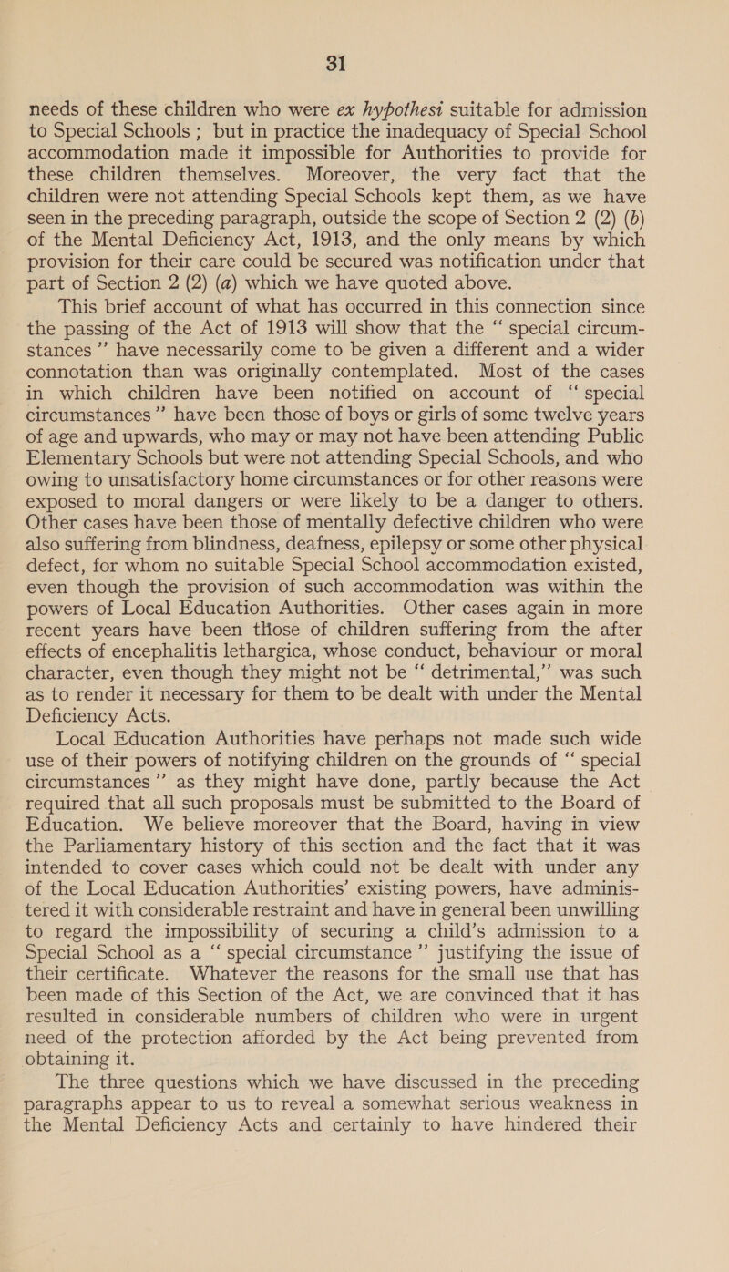 needs of these children who were ex hypothesi suitable for admission to Special Schools ; but in practice the inadequacy of Special School accommodation made it impossible for Authorities to provide for these children themselves. Moreover, the very fact that the children were not attending Special Schools kept them, as we have seen in the preceding paragraph, outside the scope of Section 2 (2) (0) of the Mental Deficiency Act, 1913, and the only means by which provision for their care could be secured was notification under that part of Section 2 (2) (a) which we have quoted above. This brief account of what has occurred in this connection since the passing of the Act of 1913 will show that the “ special circum- stances ”’ have necessarily come to be given a different and a wider connotation than was originally contemplated. Most of the cases in which children have been notified on account of “ special circumstances’ have been those of boys or girls of some twelve years of age and upwards, who may or may not have been attending Public Elementary Schools but were not attending Special Schools, and who owing to unsatisfactory home circumstances or for other reasons were exposed to moral dangers or were likely to be a danger to others. Other cases have been those of mentally defective children who were also suffering from blindness, deafness, epilepsy or some other physical defect, for whom no suitable Special School accommodation existed, even though the provision of such accommodation was within the powers of Local Education Authorities. Other cases again in more recent years have been those of children suffering from the after effects of encephalitis lethargica, whose conduct, behaviour or moral character, even though they might not be “ detrimental,’ was such as to render it necessary for them to be dealt with under the Mental Deficiency Acts. Local Education Authorities have perhaps not made such wide use of their powers of notifying children on the grounds of “ special circumstances ”’ as they might have done, partly because the Act required that all such proposals must be submitted to the Board of Education. We believe moreover that the Board, having in view the Parliamentary history of this section and the fact that it was intended to cover cases which could not be dealt with under any of the Local Education Authorities’ existing powers, have adminis- _ tered it with considerable restraint and have in general been unwilling to regard the impossibility of securing a child’s admission to a Special School as a “ special circumstance ”’ justifying the issue of their certificate. Whatever the reasons for the small use that has been made of this Section of the Act, we are convinced that it has resulted in considerable numbers of children who were in urgent need of the protection afforded by the Act being prevented from obtaining it. The three questions which we have discussed in the preceding paragraphs appear to us to reveal a somewhat serious weakness in the Mental Deficiency Acts and certainly to have hindered their