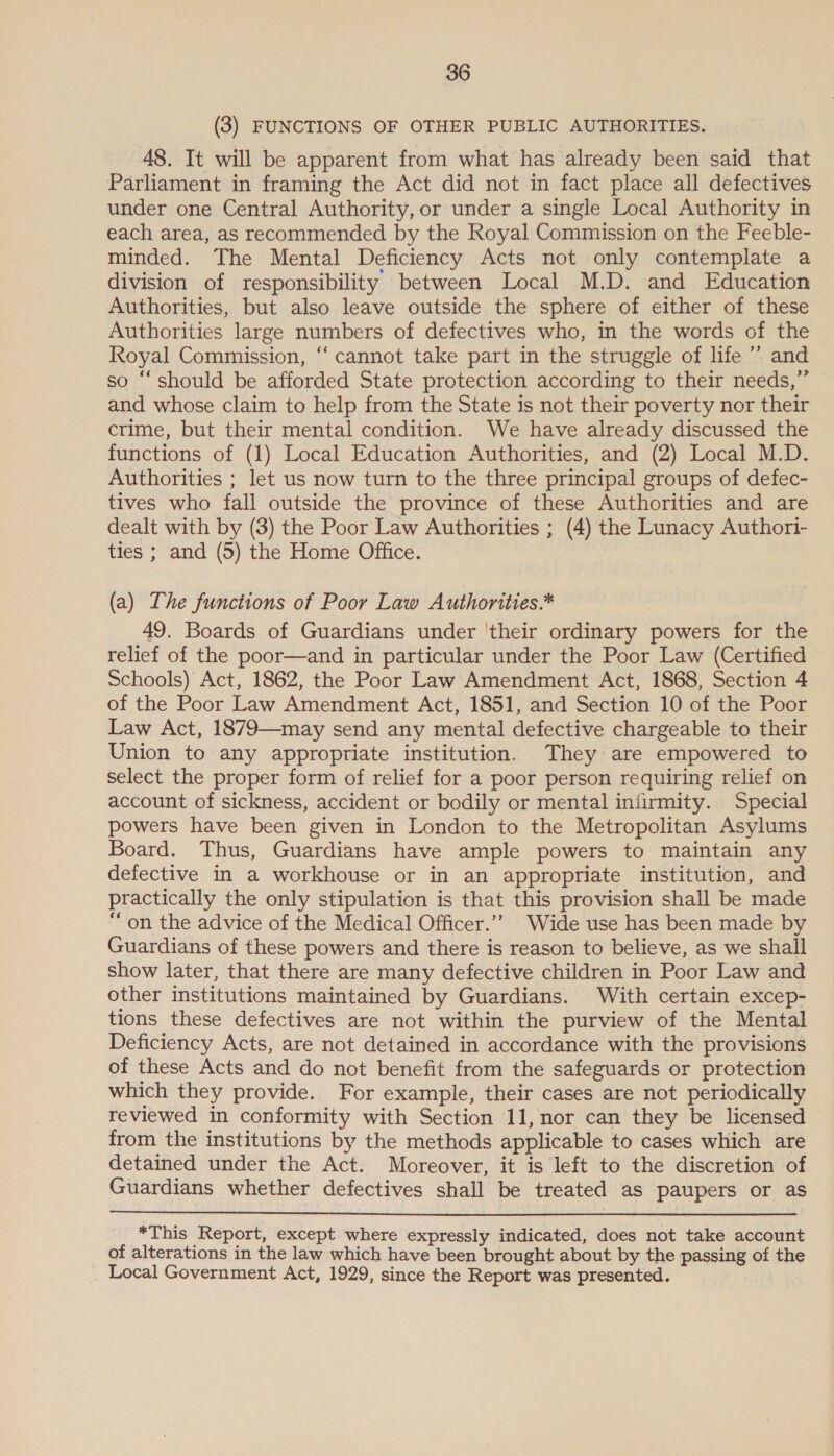 (3) FUNCTIONS OF OTHER PUBLIC AUTHORITIES. 48. It will be apparent from what has already been said that Parliament in framing the Act did not in fact place all defectives under one Central Authority, or under a single Local Authority in each area, as recommended by the Royal Commission on the Feeble- minded. The Mental Deficiency Acts not only contemplate a division of responsibility between Local M.D. and Education Authorities, but also leave outside the sphere of either of these Authorities large numbers of defectives who, in the words of the Royal Commission, “‘ cannot take part in the struggle of life ’’ and so “should be afforded State protection according to their needs,” and whose claim to help from the State is not their poverty nor their crime, but their mental condition. We have already discussed the functions of (1) Local Education Authorities, and (2) Local M.D. Authorities ; let us now turn to the three principal groups of defec- tives who fall outside the province of these Authorities and are dealt with by (3) the Poor Law Authorities ; (4) the Lunacy Authori- ties ; and (5) the Home Office. (a) The functions of Poor Law Authorities.* 49. Boards of Guardians under 'their ordinary powers for the relief of the poor—and in particular under the Poor Law (Certified Schools) Act, 1862, the Poor Law Amendment Act, 1868, Section 4 of the Poor Law Amendment Act, 1851, and Section 10 of the Poor Law Act, 1879—may send any mental defective chargeable to their Union to any appropriate institution. They are empowered to select the proper form of relief for a poor person requiring relief on account of sickness, accident or bodily or mental infirmity. Special powers have been given in London to the Metropolitan Asylums Board. Thus, Guardians have ample powers to maintain any defective in a workhouse or in an appropriate institution, and practically the only stipulation is that this provision shall be made “on the advice of the Medical Officer.’’ Wide use has been made by Guardians of these powers and there is reason to believe, as we shall show later, that there are many defective children in Poor Law and other institutions maintained by Guardians. With certain excep- tions these defectives are not within the purview of the Mental Deficiency Acts, are not detained in accordance with the provisions of these Acts and do not benefit from the safeguards or protection which they provide. For example, their cases are not periodically reviewed in conformity with Section 11, nor can they be licensed from the institutions by the methods applicable to cases which are detained under the Act. Moreover, it is left to the discretion of Guardians whether defectives shall be treated as paupers or as  _ *This Report, except where expressly indicated, does not take account of alterations in the law which have been brought about by the passing of the Local Government Act, 1929, since the Report was presented. |