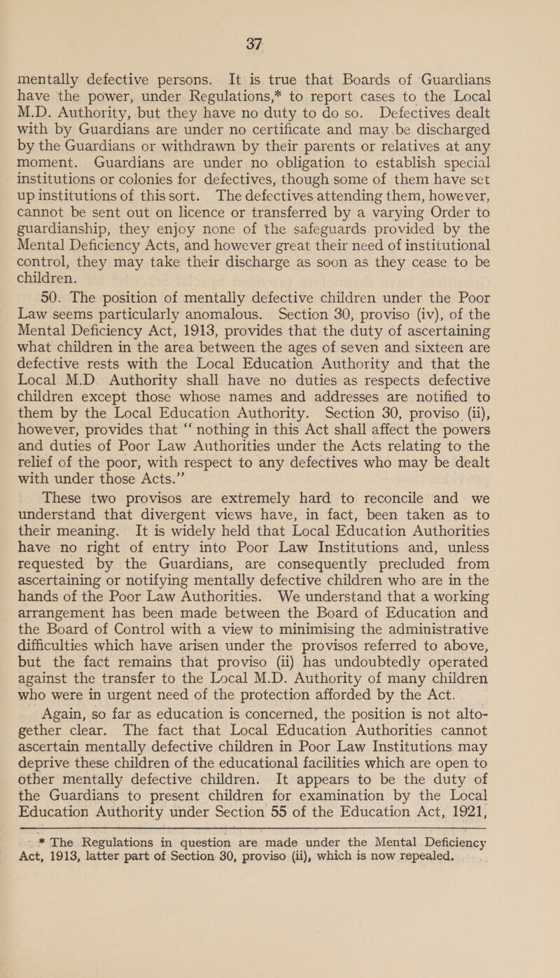 mentally defective persons. It is true that Boards of ‘Guardians have the power, under Regulations,* to report cases to the Local M.D. Authority, but they have no duty to do so. Defectives dealt with by Guardians are under no certificate and may.be discharged by the Guardians or withdrawn by their parents or relatives at any moment. Guardians are under no obligation to establish special institutions or colonies for defectives, though some of them have set up institutions of thissort. The defectives attending them, however, cannot be sent out on licence or transferred by a varying Order to guardianship, they enjoy none of the safeguards provided by the Menta! Deficiency Acts, and however great their need of institutional control, they may take their discharge as soon as they cease to be children. 50. The position of mentally defective children under the Poor Law seems particularly anomalous. Section 30, proviso (iv), of the Mental Deficiency Act, 1913, provides that the duty of ascertaining what children in the area between the ages of seven and sixteen are defective rests with the Local Education Authority and that the Local M.D. Authority shall have no duties as respects defective children except those whose names and addresses are notified to them by the Local Education Authority. Section 30, proviso. (ij), however, provides that ‘ nothing in this Act shall affect the powers and duties of Poor Law Authorities under the Acts relating to the relief of the poor, with Tespect to any defectives who may be dealt with under those Acts.” These two provisos are extremely hard to reconcile and we understand that divergent views have, in fact, been taken as to their meaning. It is widely held that Local Education Authorities have no right of entry into Poor Law Institutions and, unless requested by the Guardians, are consequently precluded from ascertaining or notifying mentally defective children who are in the hands of the Poor Law Authorities. We understand that a working arrangement has been made between the Board of Education and the Board of Control with a view to minimising the administrative difficulties which have arisen under the provisos referred to above, but the fact remains that proviso (11) has undoubtedly operated against the transfer to the Local M.D. Authority of many children who were in urgent need of the protection afforded by the Act. Again, so far as education is concerned, the position is not alto- gether clear. The fact that Local Education Authorities cannot ascertain mentally defective children in Poor Law Institutions may deprive these children of the educational facilities which are open to other mentally defective children. It appears to be the duty of the Guardians to present children for examination by the Local Education Authority under Section 55 of the Education Act, 1921, _ * The Regulations in question are ‘made under the Mental Deficiency Act, 1913, latter part of Section: 30, proviso (ii), which is now repealed,