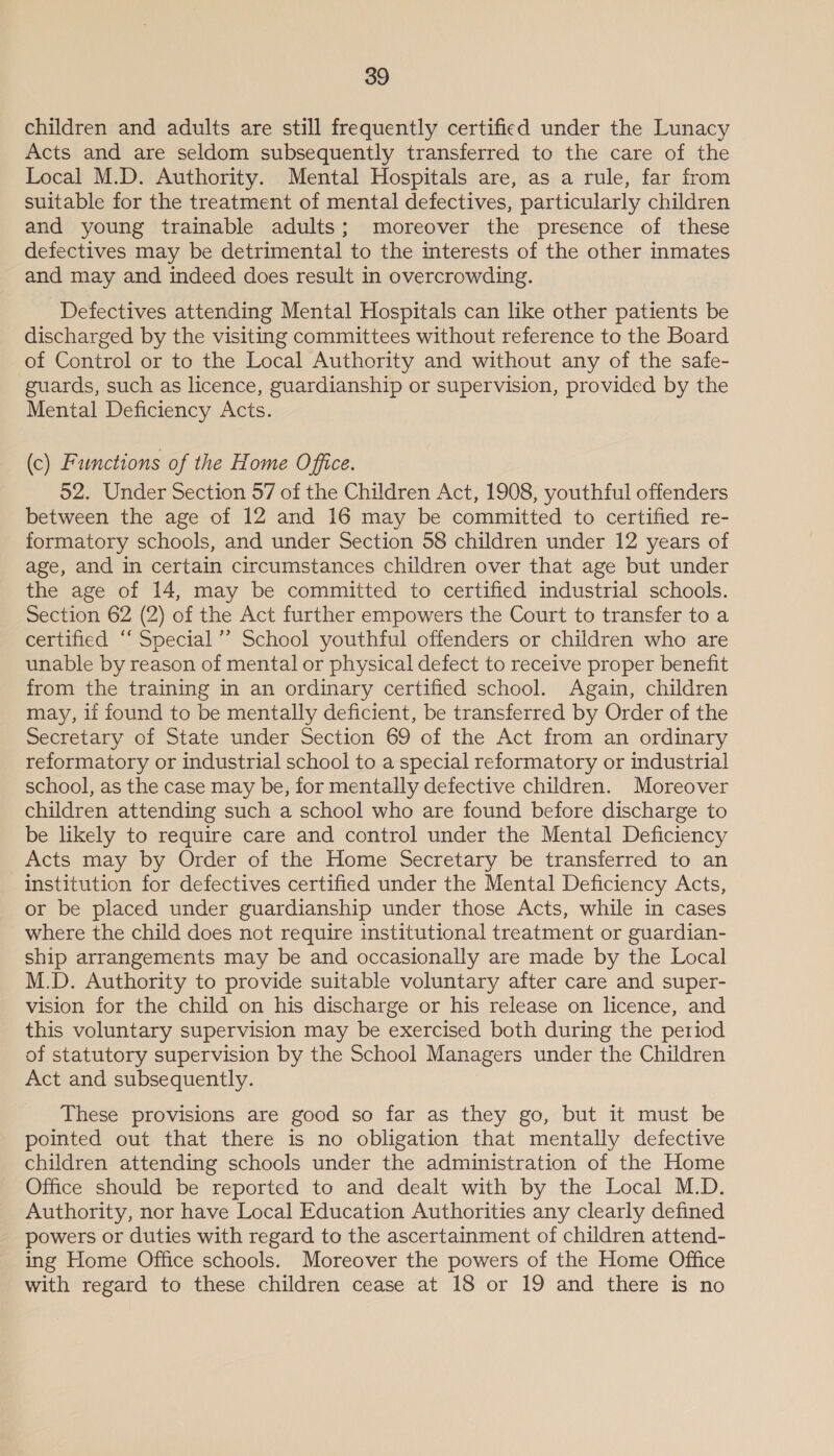 children and adults are still frequently certified under the Lunacy Acts and are seldom subsequently transferred to the care of the Local M.D. Authority. Mental Hospitals are, as a rule, far from suitable for the treatment of mental defectives, particularly children and young trainable adults; moreover the presence of these defectives may be detrimental to the interests of the other inmates and may and indeed does result in overcrowding. Defectives attending Mental Hospitals can like other patients be discharged by the visiting committees without reference to the Board of Control or to the Local Authority and without any of the safe- guards, such as licence, guardianship or supervision, provided by the Mental Deficiency Acts. (c) Functions of the Home Office. 52. Under Section 57 of the Children Act, 1908, youthful offenders between the age of 12 and 16 may be committed to certified re- formatory schools, and under Section 58 children under 12 years of age, and in certain circumstances children over that age but under the age of 14, may be committed to certified industrial schools. Section 62 (2) of the Act further empowers the Court to transfer to a certified “‘ Special’’ School youthful offenders or children who are unable by reason of mental or physical defect to receive proper benefit from the training in an ordinary certified school. Again, children may, lf found to be mentally deficient, be transferred by Order of the Secretary of State under Section 69 of the Act from an ordinary reformatory or industrial school to a special reformatory or industrial school, as the case may be, for mentally defective children. Moreover children attending such a school who are found before discharge to be likely to require care and control under the Mental Deficiency Acts may by Order of the Home Secretary be transferred to an institution for defectives certified under the Mental Deficiency Acts, or be placed under guardianship under those Acts, while in cases where the child does not require institutional treatment or guardian- ship arrangements may be and occasionally are made by the Local M.D. Authority to provide suitable voluntary after care and super- vision for the child on his discharge or his release on licence, and this voluntary supervision may be exercised both during the period of statutory supervision by the School Managers under the Children Act and subsequently. These provisions are good so far as they go, but it must be pointed out that there is no obligation that mentally defective children attending schools under the administration of the Home Office should be reported to and dealt with by the Local M.D. Authority, nor have Local Education Authorities any clearly defined powers or duties with regard to the ascertainment of children attend- ing Home Office schools. Moreover the powers of the Home Office with regard to these children cease at 18 or 19 and there is no