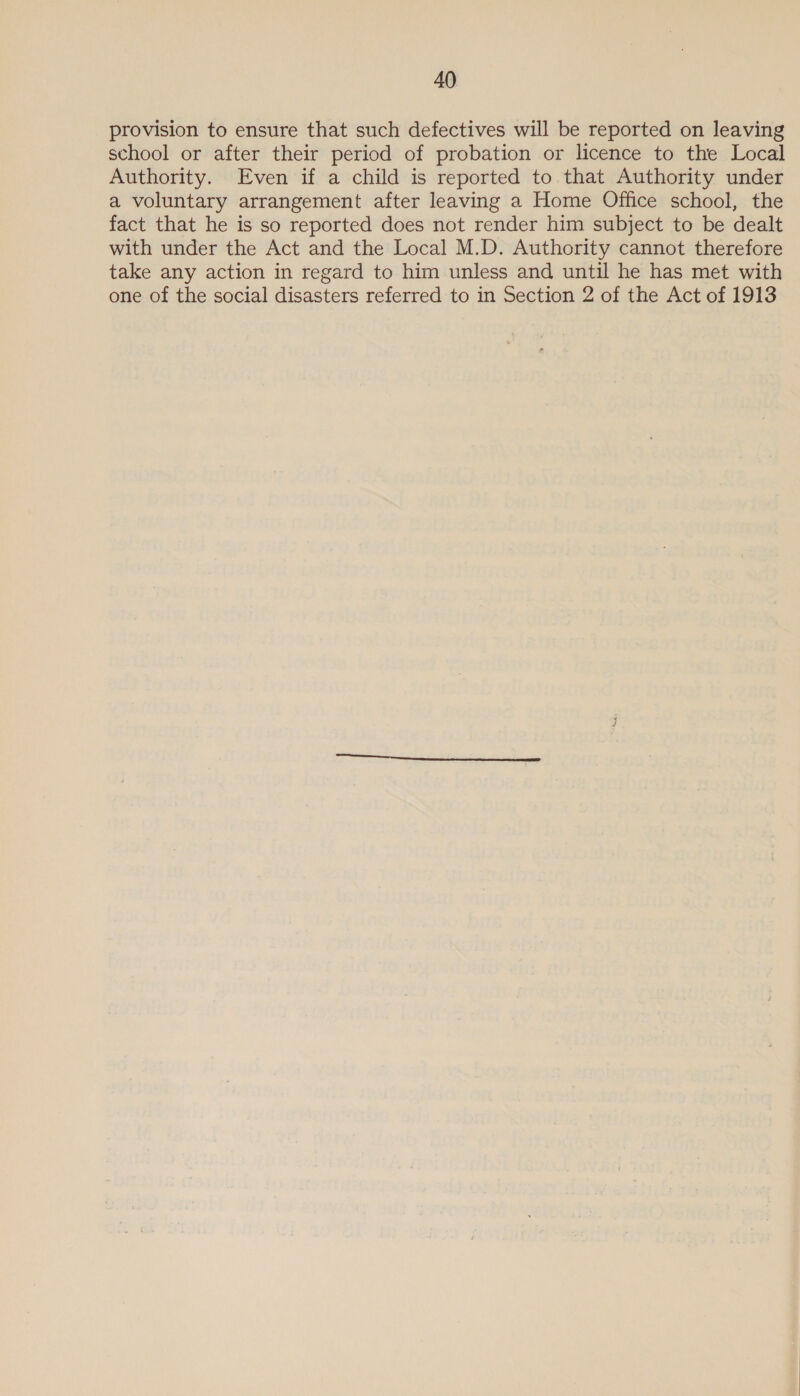 provision to ensure that such defectives will be reported on leaving school or after their period of probation or licence to the Local Authority. Even if a child is reported to that Authority under a voluntary arrangement after leaving a Home Office school, the fact that he is so reported does not render him subject to be dealt with under the Act and the Local M.D. Authority cannot therefore take any action in regard to him unless and until he has met with one of the social disasters referred to in Section 2 of the Act of 1913