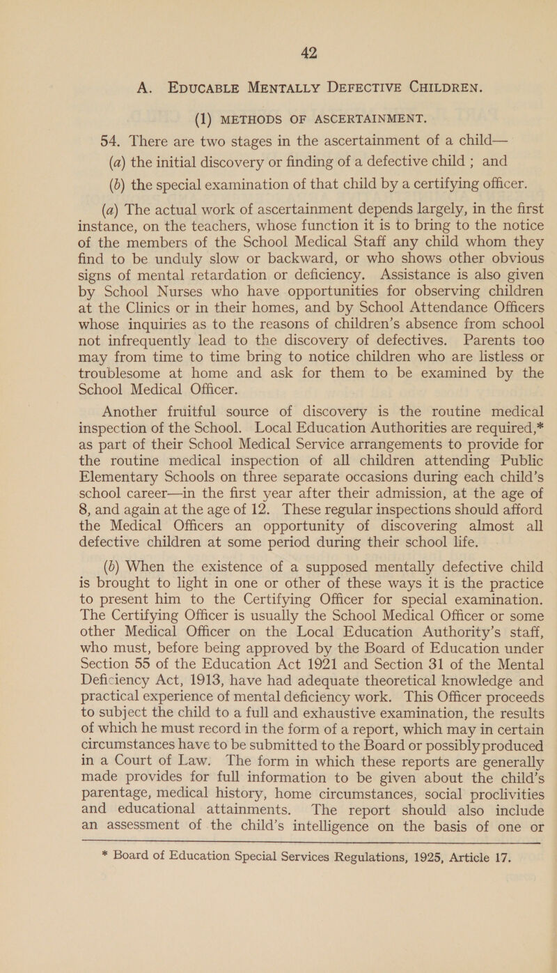 A. EDUCABLE MENTALLY DEFECTIVE CHILDREN. (1) METHODS OF ASCERTAINMENT. 54. There are two stages in the ascertainment of a child— (a) the initial discovery or finding of a defective child ; and (0) the special examination of that child by a certifying officer. (a2) The actual work of ascertainment depends largely, in the first instance, on the teachers, whose function it is to bring to the notice of the members of the School Medical Staff any child whom they find to be unduly slow or backward, or who shows other obvious signs of mental retardation or deficiency. Assistance is also given by School Nurses who have opportunities for observing children at the Clinics or in their homes, and by School Attendance Officers whose inquiries as to the reasons of children’s absence from school not infrequently lead to the discovery of defectives. Parents too may from time to time bring to notice children who are listless or troublesome at home and ask for them to be examined by the School Medical Officer. Another fruitful source of discovery is the routine medical inspection of the School. Local Education Authorities are required,* as part of their School Medical Service arrangements to provide for the routine medical inspection of all children attending Public Elementary Schools on three separate occasions during each child’s school career—in the first year after their admission, at the age of 8, and again at the age of 12. These regular inspections should afford the Medical Officers an opportunity of discovering almost all defective children at some period during their school life. (0) When the existence of a supposed mentally defective child is brought to light in one or other of these ways it is the practice to present him to the Certifying Officer for special examination. The Certifying Officer is usually the School Medical Officer or some other Medical Officer on the Local Education Authority’s staff, who must, before being approved by the Board of Education under Section 55 of the Education Act 1921 and Section 31 of the Mental Deficiency Act, 1913, have had adequate theoretical knowledge and practical experience of mental deficiency work. This Officer proceeds to subject the child to a full and exhaustive examination, the results of which he must record in the form of a report, which may in certain circumstances have to be submitted to the Board or possibly produced in a Court of Law. The form in which these reports are generally made provides for full information to be given about the child’s parentage, medical history, home circumstances, social proclivities and educational attainments. The report should also include an assessment of the child’s intelligence on the basis of one or  * Board of Education Special Services Regulations, 1925, Article 17.