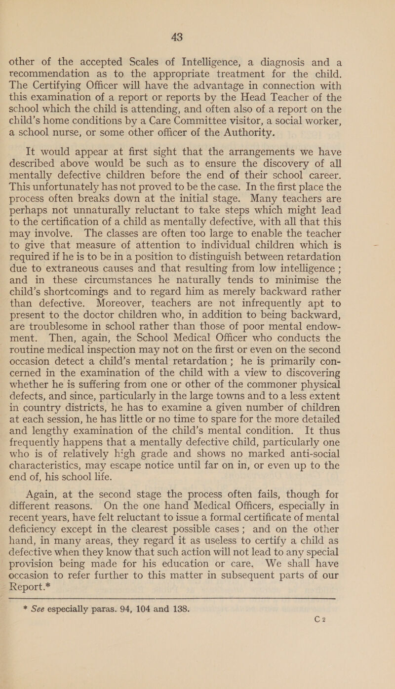 other of the accepted Scales of Intelligence, a diagnosis and a recommendation as to the appropriate treatment for the child. The Certifying Officer will have the advantage in connection with this examination of a report or reports by the Head Teacher of the school which the child is attending, and often also of a report on the child’s home conditions by a Care Committee visitor, a social worker, a school nurse, or some other officer of the Authority. It would appear at first sight that the arrangements we have described above would be such as to ensure the discovery of all mentally defective children before the end of their school career. This unfortunately has not proved to be the case. In the first place the process often breaks down at the initial stage. Many teachers are perhaps not unnaturally reluctant to take steps which might lead to the certification of a child as mentally defective, with all that this may involve. The classes are often too large to enable the teacher to give that measure of attention to individual children which is required if he is to be in a position to distinguish between retardation due to extraneous causes and that resulting from low intelligence ; and in these circumstances he naturally tends to minimise the child’s shortcomings and to regard him as merely backward rather than defective. Moreover, teachers are not infrequently apt to present to the doctor children who, in addition to being backward, are troublesome in school rather than those of poor mental endow- ment. Then, again, the School Medical Officer who conducts the routine medical inspection may not on the first or even on the second occasion detect a child’s mental retardation ; he is primarily con- cerned in the examination of the child with a view to discovering whether he is suffering from one or other of the commoner physical defects, and since, particularly in the large towns and to a less extent in country districts, he has to examine a given number of children at each session, he has little or no time to spare for the more detailed and lengthy examination of the child’s mental condition. It thus frequently happens that a mentally defective child, particularly one who is of relatively high grade and shows no marked anti-social characteristics, may escape notice until far on in, or even up to the end of, his school life. Again, at the second stage the process often fails, though for different reasons. On the one hand Medical Officers, especially in recent years, have felt reluctant to issue a formal certificate of mental deficiency except in the clearest possible cases; and on the other hand, in many areas, they regard it as useless to certify a child as defective when they know that such action will not lead to any special provision being made for his education or care. We shall have occasion to refer further to this matter in subsequent parts of our Report.* * See especially paras. 94, 104 and 138.