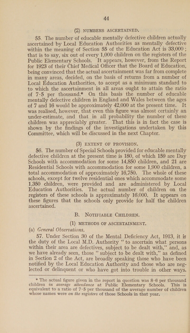 (2) NUMBERS ASCERTAINED. 55. The number of educable mentally defective children actually ascertained by Local Education Authorities as mentally defective within the meaning of Section 55 of the Education Act is 33,000 ; that is to say, six out of every 1,000 children on the registers of the Public Elementary Schools. It appears, however, from the Report for 1923 of their Chief Medical Officer that the Board of Education, being convinced that the actual ascertainment was far from complete in many areas, decided, on the basis of returns from a number of Local Education Authorities, to accept as a minimum standard to to which the ascertainment in all areas ought to attain the ratio of 7:5 per thousand.* On this basis the number of educable mentally defective children in England and Wales between the ages of 7 and 16 would be approximately 42,000 at the present time. It was realised, however, that even this figure was almost certainly an under-estimate, and that in all probability the number of these children was appreciably greater. That this is in fact the case is shown by the findings of the investigations undertaken by this Committee, which will be discussed in the next Chapter. (3) EXTENT OF PROVISION. 56. The number of Special Schools provided for educable mentally defective children at the present time is 180, of which 159 are Day Schools with accommodation for some 14,850 children, and 21 are Residential Schools with accommodation for some 1,900 children, a total accommodation of approximately 16,750. The whole of these schools, except for twelve residential ones which accommodate some 1,350 children, were provided and are administered by Local Education Authorities. The actual number of children on the registers of these schools is approximately 16,000. It appears on these figures that the schools only provide for half the children ascertained. B. NOTIFIABLE CHILDREN. (1) METHODS OF ASCERTAINMENT. (a) General Observations. 57. Under Section 30 of the Mental Deficiency Act, 1913, it is the duty of the Local M.D. Authority ‘“‘ to ascertain what persons within their area are defectives, subject to be dealt with,” and, as we have already seen, those “‘ subject to be dealt with,” as defined in Section 2 of the Act, are broadly speaking those who have been notified by the Local Education Authority and those who are neg- lected or delinquent or who have got into trouble in other ways. * The actual figure given in the report in question was 8-6 per thousand children im average attendance at Public Elementary Schools. This is equivalent to a ratio of 7-5 per thousand of the average number of children whose names were on the registers of those Schools in that year.