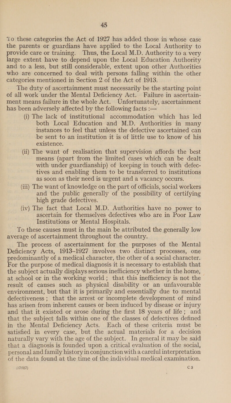 Yo these categories the Act of 1927 has added those in whose case the parents or guardians have applied to the Local Authority to provide care or training. Thus, the Local M.D. Authority to a very large extent have to depend upon the Local Education Authority and to a less, but still considerable, extent upon other Authorities who are concerned to deal with persons falling within the other categories mentioned in Section 2 of the Act of 1913. The duty of ascertainment must necessarily be the starting point of all work under the Mental Deficiency Act. Failure in ascertain- ment means failure in the whole Act. Unfortunately, ascertainment has been adversely affected by the following facts :— (i) The lack of institutional accommodation which has led both Local Education and M.D. Authorities in many instances to feel that unless the defective ascertained can be sent to an institution it is of little use to know of his existence. (i) The want of realisation that supervision affords the best means (apart from the limited cases which can be dealt with under guardianship) of keeping in touch with defec- tives and enabling them to be transferred to institutions as soon as their need is urgent and a vacancy occurs. (iii) The want of knowledge on the part of officials, social workers and the public generally of the possibility of certifying high grade defectives. (iv) The fact that Local M.D. Authorities have no power to ascertain for themselves defectives who are in Poor Law Institutions or Mental Hospitals. To these causes must in the main be attributed the generally low average of ascertainment throughout the country. The process of ascertainment for the purposes of the Mental Deficiency Acts, 1913-1927 involves two distinct processes, one predominantly of a medical character, the other of a social character. For the purpose of medical diagnosis it is necessary to establish that the subject actually displays serious inefficiency whether in the home, © at school or in the working world; that this inefficiency is not the result of causes such as physical disability or an unfavourable environment, but that it is primarily and essentially due to mental defectiveness ; that the arrest or incomplete development of mind has arisen from inherent causes or been induced by disease or injury and that it existed or arose during the first 18 years of life; and that the subject falls within one of the classes of defectives defined in the Mental Deficiency Acts. Each of these criteria must be satisfied in every case, but the actual materials for a decision naturally vary with the age of the subject. In general it may be said that a diagnosis is founded upon a critical evaluation of the social, personal and family history in conjunction with a careful interpretation of the data found at the time of the individual medical examination.