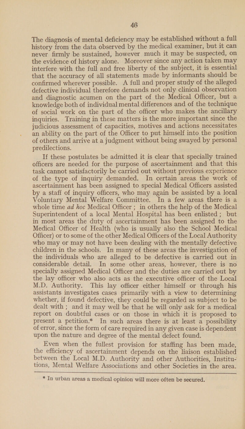 The diagnosis of mental deficiency may be established without a full history from the data observed by the medical examiner, but it can never firmly be sustained, however much it may be suspected, on the evidence of history alone. Moreover since any action taken may interfere with the full and free liberty of the subject, it is essential that the accuracy of all statements made by informants should be confirmed wherever possible. A full and proper study of the alleged defective individual therefore demands. not only clinical observation and diagnostic acumen on the part of the Medical Officer, but a knowledge both of individual mental differences and of the technique of social work on the part of the officer who makes the ancillary inquiries. Training in these matters is the more important since the judicious assessment of capacities, motives and actions necessitates an ability on the part of the Officer to put himself into the position of others and arrive at a judgment without being swayed by personal predilections. If these postulates be admitted it is clear that specially trained officers are needed for the purpose of ascertainment and that this task cannot satisfactorily be carried out without previous experience of the type of inquiry demanded. Im certain areas the work of ascertainment has been assigned to special Medical Officers assisted by a staff of inquiry officers, who may again be assisted by a local Voluntary Mental Welfare Committee. In a few areas there is a whole time ad hoc Medical Officer ; in others the help of the Medical Superintendent of a local Mental Hospital has been enlisted; but in most areas the duty of ascertainment has been assigned to the Medical Officer of Health (who is usually also the School Medical Officer) or to some of the other Medical Officers of the Local Authority who may or may not have been dealing with the mentally defective children in the schools. In many of these areas the investigation of the individuals who are alleged to be defective is carried out in considerable detail. In some other areas, however, there is no specially assigned Medical Officer and the duties are carried out by the lay officer who also acts as the executive officer of the Local M.D. Authority. This lay officer either himself or through his assistants investigates cases primarily with a view to determining whether, if found defective, they could be regarded as subject to be dealt with ; and it may well be that he will only ask for a medical report on doubtful cases or on those in which it is proposed to present a petition.* In such areas there is at least a possibility of error, since the form of care required in any given case is dependent upon the nature and degree of the mental defect found. Even when the fullest provision for staffing has been made, the efficiency of ascertainment depends on the liaison established between the Local M.D. Authority and other Authorities, Institu- tions, Mental Welfare Associations and other Societies in the area.   * In urban areas a medical opinion will more often be secured.