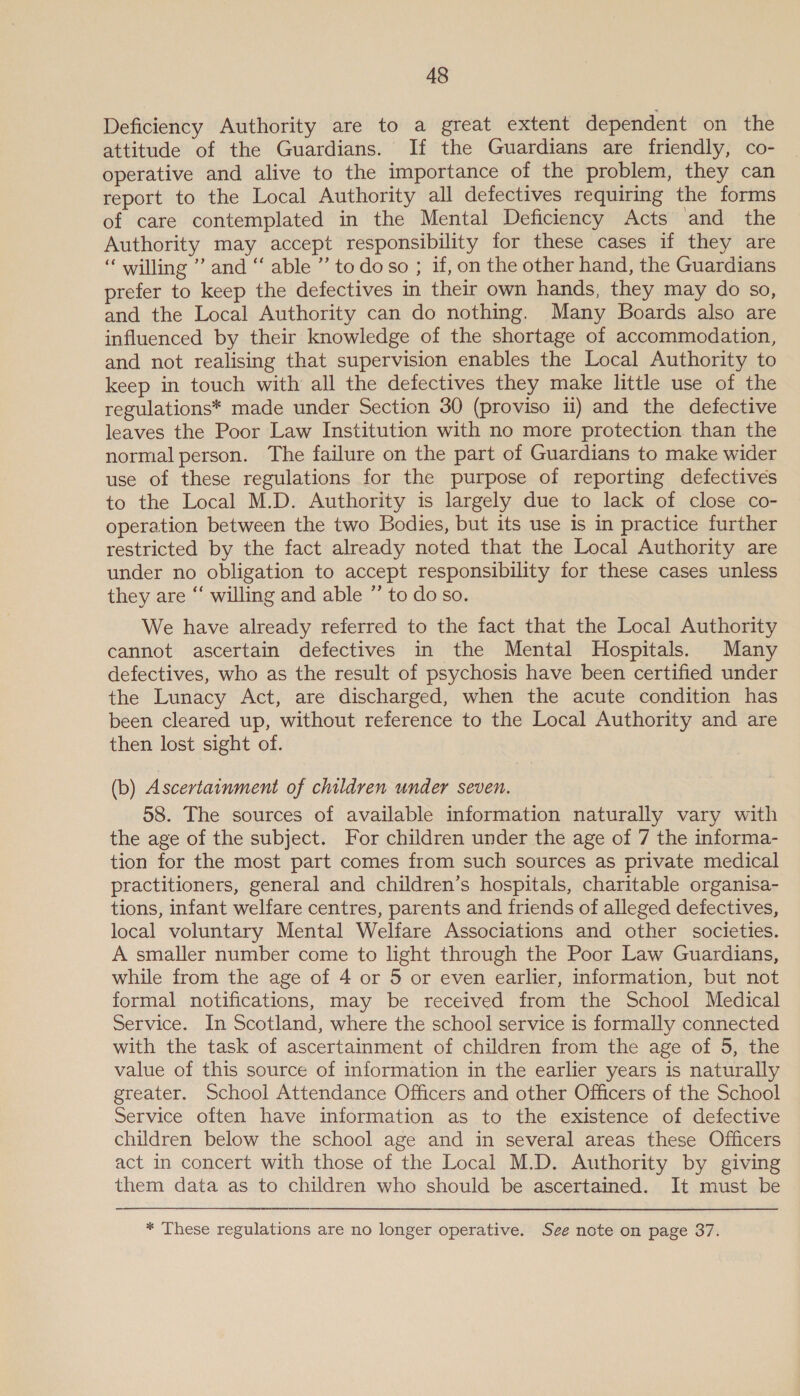 Deficiency Authority are to a great extent dependent on the attitude of the Guardians. If the Guardians are friendly, co- operative and alive to the importance of the problem, they can report to the Local Authority all defectives requiring the forms of care contemplated in the Mental Deficiency Acts and the Authority may accept responsibility for these cases if they are “ willing ” and “ able ” to do so ; if, on the other hand, the Guardians prefer to keep the defectives in their own hands, they may do so, and the Local Authority can do nothing. Many Boards also are influenced by their knowledge of the shortage of accommodation, and not realising that supervision enables the Local Authority to keep in touch with all the defectives they make little use of the regulations* made under Section 30 (proviso ii) and the defective leaves the Poor Law Institution with no more protection than the normal person. The failure on the part of Guardians to make wider use of these regulations for the purpose of reporting defectives to the Local M.D. Authority is largely due to lack of close co- operation between the two Bodies, but its use 1s in practice further restricted by the fact already noted that the Local Authority are under no obligation to accept responsibility for these cases unless they are “ willing and able ” to do so. We have already referred to the fact that the Local Authority cannot ascertain defectives in the Mental Hospitals. Many defectives, who as the result of psychosis have been certified under the Lunacy Act, are discharged, when the acute condition has been cleared up, without reference to the Local Authority and are then lost sight of. (b) Ascertainment of children under seven. 58. The sources of available information naturally vary with the age of the subject. For children under the age of 7 the informa- tion for the most part comes from such sources as private medical practitioners, general and children’s hospitals, charitable organisa- tions, infant welfare centres, parents and friends of alleged defectives, local voluntary Mental Welfare Associations and other societies. A smaller number come to light through the Poor Law Guardians, while from the age of 4 or 5 or even earlier, information, but not formal notifications, may be received from the School Medical Service. In Scotland, where the school service is formally connected with the task of ascertainment of children from the age of 5, the value of this source of information in the earlier years is naturally greater. School Attendance Officers and other Officers of the School Service often have information as to the existence of defective children below the school age and in several areas these Officers act in concert with those of the Local M.D. Authority by giving them data as to children who should be ascertained. It must be * These regulations are no longer operative. See note on page 37.