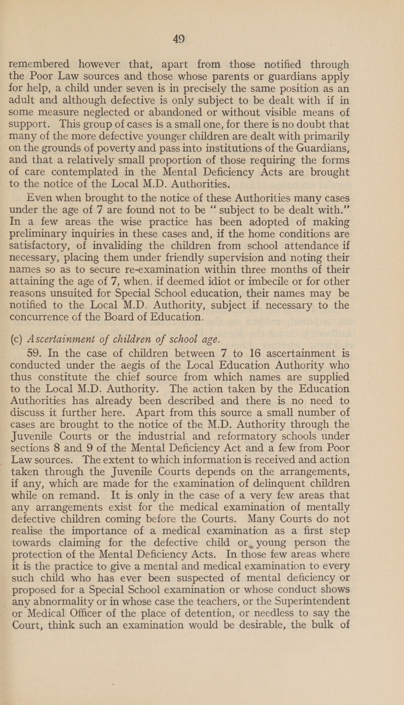 remembered however that, apart from those notified through the Poor Law sources and those whose parents or guardians apply for help, a child under seven is in precisely the same position as an adult and although defective is only subject to be dealt with if in some measure neglected or abandoned or without visible means of support. This group of cases is a small one, for there is no doubt that many of the more defective younger children are dealt with primarily on the grounds of poverty and pass into institutions of the Guardians, and that a relatively small proportion of those requiring the forms of care contemplated in the Mental Deficiency Acts are brought to the notice of the Local M.D. Authorities. Even when brought to the notice of these Authorities many cases under the age of 7 are found not to be “subject to be dealt with.” In a few areas the wise practice has been adopted of making preliminary inquiries in these cases and, if the home conditions are satisfactory, of invaliding the children from school attendance if necessary, placing them under friendly supervision and noting their names so as to secure re-examination within three months of their attaining the age of 7, when. if deemed idiot or imbecile or for other reasons unsuited for Special School education, their names may be notified to the Local M.D. Authority, subject if necessary to the concurrence cf the Board of Education. (c) Ascertainment of children of school age. 59. In the case of children between 7 to 16 ascertainment is conducted under the aegis of the Local Education Authority who thus constitute the chief source from which names are supplied to the Local M.D. Authority. The action taken by the Education Authorities has already been described and there is no need to discuss it further here. Apart from this source a small number of cases are brought to the notice of the M.D. Authority through the Juvenile Courts or the industrial and reformatory schools under sections 8 and 9 of the Mental Deficiency Act and a few from Poor _ Lawsources. The extent to which information is received and action taken through the Juvenile Courts depends on the arrangements, if any, which are made for the examination of delinquent children while on remand. It is only in the case of a very few areas that any arrangements exist for the medical examination of mentally defective children coming before the Courts. Many Courts do not realise the importance of a medical examination as a first step towards claiming for the defective child or, young person the protection of the Mental Deficiency Acts. In those few areas where it is the practice to give a mental and medical examination to every such child who has ever been suspected of mental deficiency or proposed for a Special School examination or whose conduct shows any abnormality or in whose case the teachers, or the Superintendent or Medical Officer of the place of detention, or needless to say the Court, think such an examination would be desirable, the bulk of