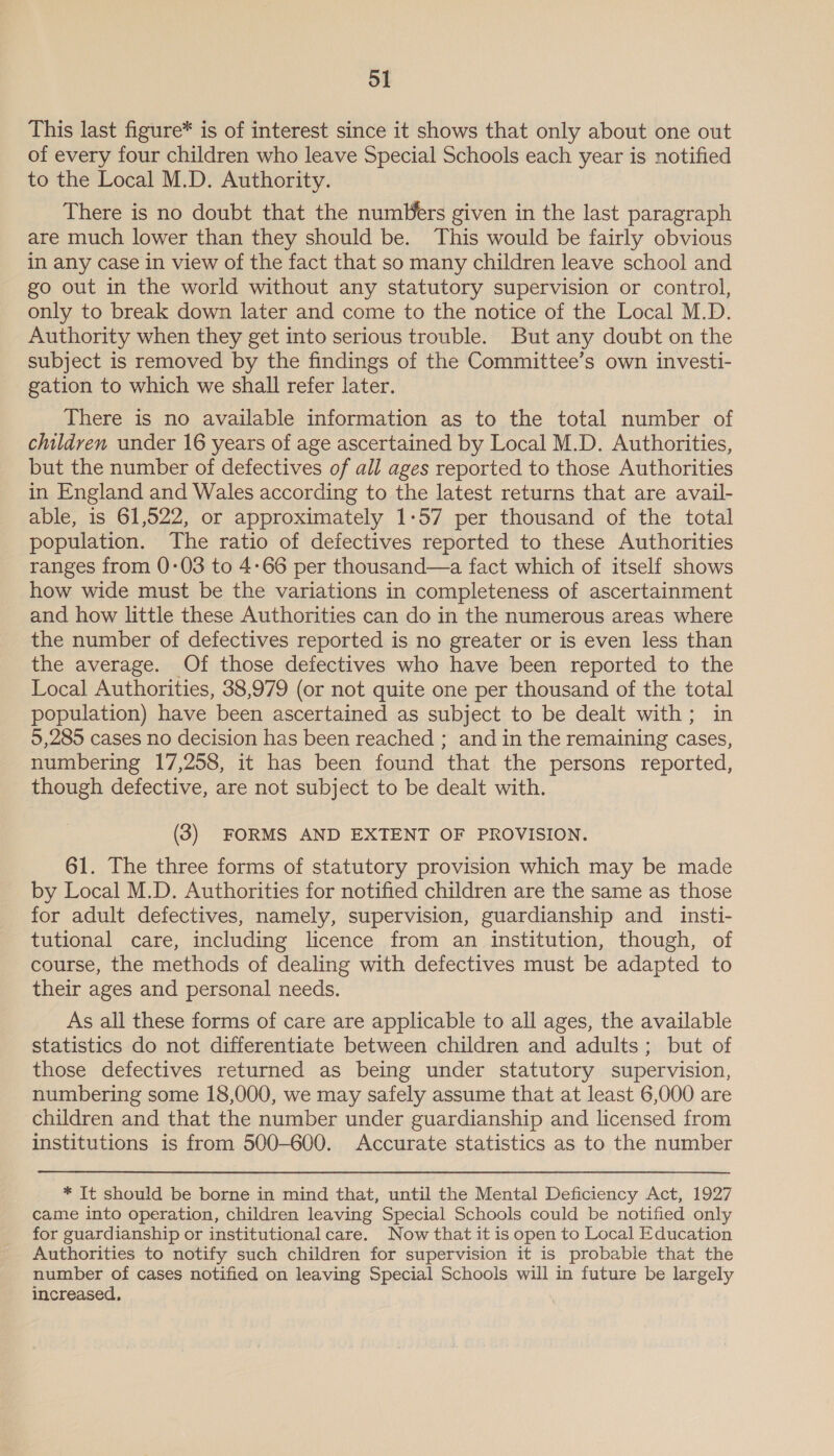 This last figure* is of interest since it shows that only about one out of every four children who leave Special Schools each year is notified to the Local M.D. Authority. There is no doubt that the numUers given in the last paragraph are much lower than they should be. This would be fairly obvious in any case in view of the fact that so many children leave school and go out in the world without any statutory supervision or control, only to break down later and come to the notice of the Local M.D. Authority when they get into serious trouble. But any doubt on the subject is removed by the findings of the Committee’s own investi- gation to which we shall refer later. There is no available information as to the total number of children under 16 years of age ascertained by Local M.D. Authorities, but the number of defectives of all ages reported to those Authorities in England and Wales according to the latest returns that are avail- able, is 61,522, or approximately 1-57 per thousand of the total population. The ratio of defectives reported to these Authorities ranges from 0-03 to 4-66 per thousand—a fact which of itself shows how wide must be the variations in completeness of ascertainment and how little these Authorities can do in the numerous areas where the number of defectives reported is no greater or is even less than the average. Of those defectives who have been reported to the Local Authorities, 38,979 (or not quite one per thousand of the total population) have been ascertained as subject to be dealt with; in 5,285 cases no decision has been reached ; and in the remaining cases, numbering 17,258, it has been found that the persons reported, though defective, are not subject to be dealt with. (3) FORMS AND EXTENT OF PROVISION. 61. The three forms of statutory provision which may be made by Local M.D. Authorities for notified children are the same as those for adult defectives, namely, supervision, guardianship and_insti- tutional care, including licence from an institution, though, of course, the methods of dealing with defectives must be adapted to their ages and personal needs. As all these forms of care are applicable to all ages, the available statistics do not differentiate between children and adults; but of those defectives returned as being under statutory supervision, numbering some 18,000, we may safely assume that at least 6,000 are children and that the number under guardianship and licensed from institutions is from 500-600. Accurate statistics as to the number * It should be borne in mind that, until the Mental Deficiency Act, 1927 came into operation, children leaving Special Schools could be notified only for guardianship or institutional care. Now that it is open to Local Education Authorities to notify such children for supervision it is probable that the number of cases notified on leaving Special Schools will in future be largely increased,