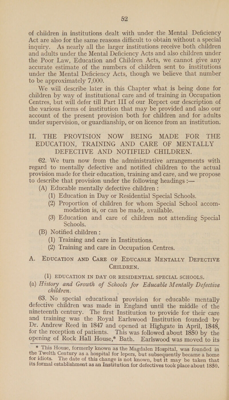 of children in institutions dealt with under the Mental Deficiency Act are also for the same reasons difficult to obtain without a special inquiry. As nearly all the larger institutions receive both children and adults under the Mental Deficiency Acts and also children under the Poor Law, Education and Children Acts, we cannot give any accurate estimate of the numbers of children sent to institutions under the Mental Deficiency Acts, though we believe that number to be approximately 7,000. We will describe later in this Chapter what is being done for children by way of institutional care and of training in Occupation Centres, but will defer till Part III of our Report our description of the various forms of institution that may be provided and also our account of the present provision both for children and for adults under supervision, or guardianship, or on licence from an institution. Ih... THE: “PROVISION ~ NOW. BEING MADE FORTHE EDUCATION, TRAINING AND CARE OF MENTALLY DEFECTIVE AND NOTIFIED CHILDREN. 62. We turn now from the administrative arrangements with regard to mentally defective and notified children to the actual provision made for their education, training and care, and we propose to describe that provision under the following headings :-— (A) Educable mentally defective children : (1) Education in Day or Residential Special Schools. (2) Proportion of children for whom Special School accom- modation is, or can be made, available. (3) Education and care of children not attending Special Schools. (B) Notified children : (1) Training and care in Institutions. (2) Training and care in Occupation Centres. A. EDUCATION AND CARE OF EDUCABLE MENTALLY DEFECTIVE CHILDREN. ) (1) EDUCATION IN DAY OR RESIDENTIAL SPECIAL SCHOOLS. (a) History and Growth of Schools for Educable Mentally Defective children. 63. No special educational provision for educable mentally defective children was made in England until the middle of the nineteenth century. The first Institution to provide for their care and training was the Royal Earlswood Institution founded by Dr. Andrew Reed in 1847 and opened at Highgate in April, 1848, for the reception of patients. This was followed about 1850 by the opening of Rock Hall House,* Bath. Earlswood was moved to its SE ee ee © EA cane iy Be be Se DN Oe eva IAN oe Orne cans * This House, formerly known as the Magdalen Hospital, was founded in the ['welth Century as a hospital for lepers, but subsequently became a home for idiots. The date of this change is not known, but it may be taken that its formal establishment as an Institution for defectives took place about 1850.