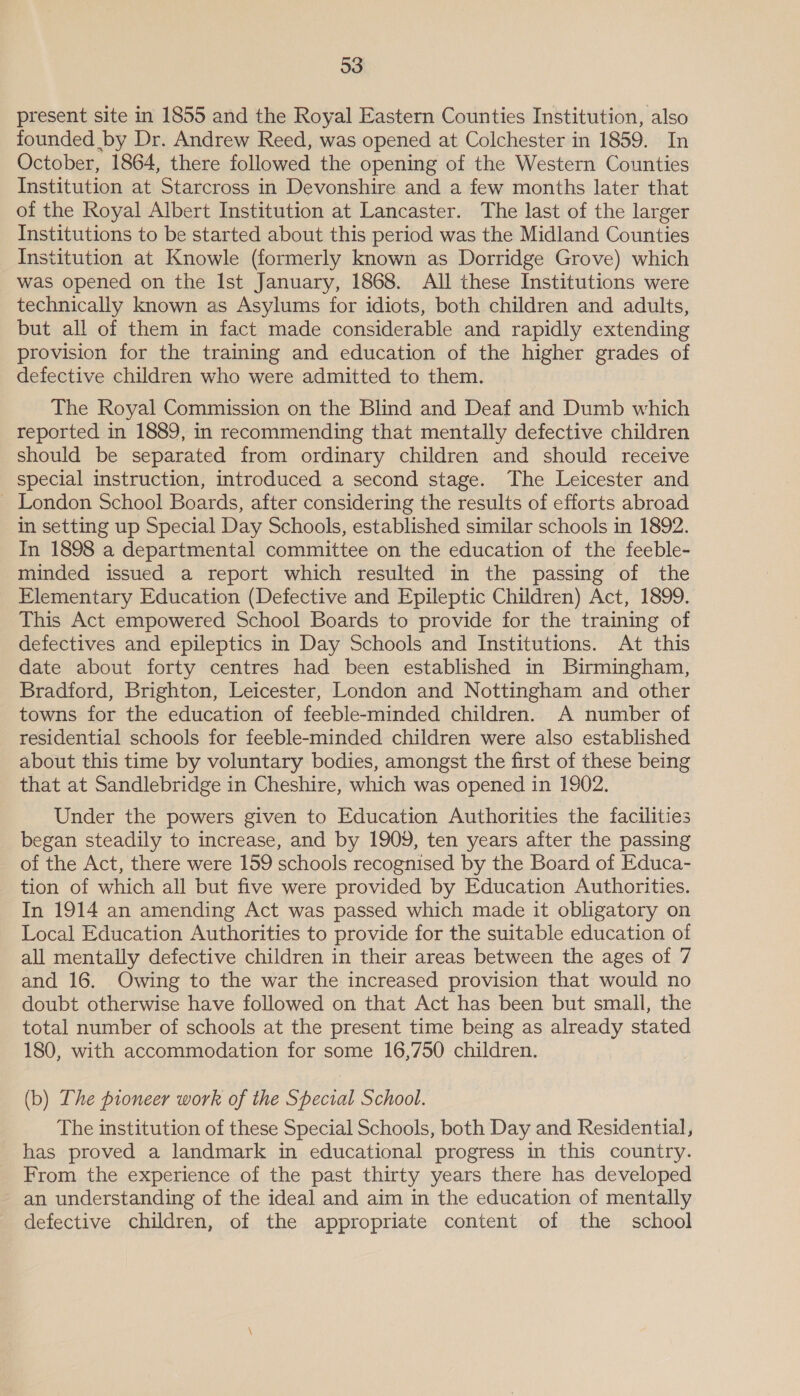 present site in 1855 and the Royal Eastern Counties Institution, also founded by Dr. Andrew Reed, was opened at Colchester in 1859. In October, 1864, there followed the opening of the Western Counties Institution at Starcross in Devonshire and a few months later that of the Royal Albert Institution at Lancaster. The last of the larger Institutions to be started about this period was the Midland Counties Institution at Knowle (formerly known as Dorridge Grove) which was opened on the Ist January, 1868. All these Institutions were technically known as Asylums for idiots, both children and adults, but all of them in fact made considerable and rapidly extending provision for the training and education of the higher grades of defective children who were admitted to them. The Royal Commission on the Blind and Deaf and Dumb which reported in 1889, in recommending that mentally defective children should be separated from ordinary children and should receive special instruction, introduced a second stage. The Leicester and ~ London School Boards, after considering the results of efforts abroad in setting up Special Day Schools, established similar schools in 1892. In 1898 a departmental committee on the education of the feeble- minded issued a report which resulted in the passing of the Elementary Education (Defective and Epileptic Children) Act, 1899. This Act empowered School Boards to provide for the training of defectives and epileptics in Day Schools and Institutions. At this date about forty centres had been established in Birmingham, Bradford, Brighton, Leicester, London and Nottingham and other towns for the education of feeble-minded children. A number of residential schools for feeble-minded children were also established about this time by voluntary bodies, amongst the first of these being that at Sandlebridge in Cheshire, which was opened in 1902. Under the powers given to Education Authorities the facilities began steadily to increase, and by 1909, ten years after the passing of the Act, there were 159 schools recognised by the Board of Educa- tion of which all but five were provided by Education Authorities. In 1914 an amending Act was passed which made it obligatory on Local Education Authorities to provide for the suitable education of all mentally defective children in their areas between the ages of 7 and 16. Owing to the war the increased provision that would no doubt otherwise have followed on that Act has been but small, the total number of schools at the present time being as already stated 180, with accommodation for some 16,750 children. (b) The pioneer work of the Special School. The institution of these Special Schools, both Day and Residential, has proved a landmark in educational progress in this country. From the experience of the past thirty years there has developed an understanding of the ideal and aim in the education of mentally defective children, of the appropriate content of the school