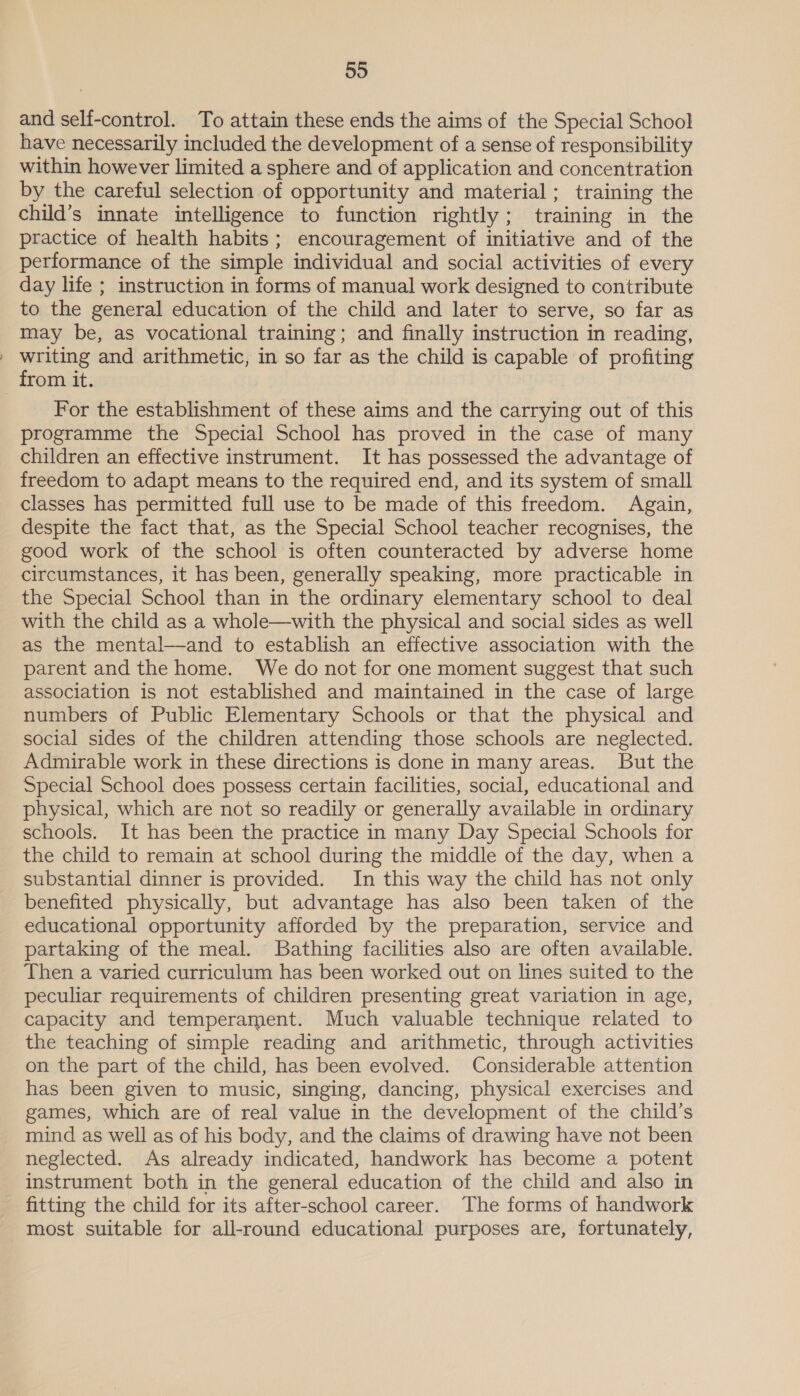 and self-control. To attain these ends the aims of the Special School have necessarily included the development of a sense of responsibility within however limited a sphere and of application and concentration by the careful selection of opportunity and material; training the child’s innate intelligence to function rightly; training in the practice of health habits; encouragement of initiative and of the performance of the simple individual and social activities of every day life ; instruction in forms of manual work designed to contribute to the general education of the child and later to serve, so far as may be, as vocational training; and finally instruction in reading, » writing and arithmetic, in so far as the child is capable of profiting from it. For the establishment of these aims and the carrying out of this programme the Special School has proved in the case of many children an effective instrument. It has possessed the advantage of freedom to adapt means to the required end, and its system of small classes has permitted full use to be made of this freedom. Again, despite the fact that, as the Special School teacher recognises, the good work of the school is often counteracted by adverse home circumstances, it has been, generally speaking, more practicable in the Special School than in the ordinary elementary school to deal with the child as a whole—with the physical and social sides as well as the mental—and to establish an effective association with the parent and the home. We do not for one moment suggest that such association is not established and maintained in the case of large numbers of Public Elementary Schools or that the physical and social sides of the children attending those schools are neglected. Admirable work in these directions is done in many areas. But the Special School does possess certain facilities, social, educational and physical, which are not so readily or generally available in ordinary schools. It has been the practice in many Day Special Schools for the child to remain at school during the middle of the day, when a substantial dinner is provided. In this way the child has not only benefited physically, but advantage has also been taken of the educational opportunity afforded by the preparation, service and partaking of the meal. Bathing facilities also are often available. Then a varied curriculum has been worked out on lines suited to the peculiar requirements of children presenting great variation in age, capacity and temperament. Much valuable technique related to the teaching of simple reading and arithmetic, through activities on the part of the child, has been evolved. Considerable attention has been given to music, singing, dancing, physical exercises and games, which are of real value in the development of the child’s mind as well as of his body, and the claims of drawing have not been neglected. As already indicated, handwork has become a potent instrument both in the general education of the child and also in fitting the child for its after-school career. The forms of handwork most suitable for all-round educational purposes are, fortunately,