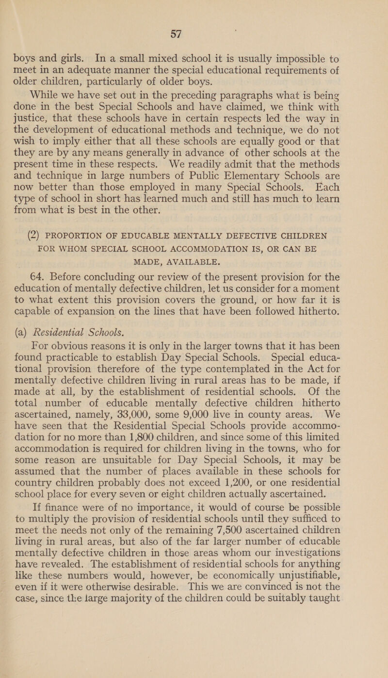 boys and girls. In a small mixed school it is usually impossible to meet in an adequate manner the special educational requirements of older children, particularly of older boys. While we have set out in the preceding paragraphs what is being done in the best Special Schools and have claimed, we think with justice, that these schools have in certain respects led the way in the development of educational methods and technique, we do not wish to imply either that all these schools are equally good or that they are by any means generally in advance of other schools at the present time in these respects. We readily admit that the methods and technique in large numbers of Public Elementary Schools are now better than those employed in many Special Schools. Each type of school in short has learned much and still has much to learn from what is best in the other. (2) PROPORTION OF EDUCABLE MENTALLY DEFECTIVE CHILDREN FOR WHOM SPECIAL SCHOOL ACCOMMODATION IS, OR CAN BE MADE, AVAILABLE, 64. Before concluding our review of the present provision for the education of mentally defective children, let us consider for a moment to what extent this provision covers the ground, or how far it is capable of expansion on the lines that have been followed hitherto. (a) Residential Schools. For obvious reasons it is only in the larger towns that it has been found practicable to establish Day Special Schools. Special educa- tional provision therefore of the type contemplated in the Act for mentally defective children living in rural areas has to be made, if made at all, by the establishment of residential schools. Of the total number of educable mentally defective children hitherto ascertained, namely, 33,000, some 9,000 live in county areas. We have seen that the Residential Special Schools provide accommo- dation for no more than 1,800 children, and since some of this limited accommodation is required for children living in the towns, who for some reason are unsuitable for Day Special Schools, it may be assumed that the number of places available in these schools for country children probably does not exceed 1,200, or one residential school place for every seven or eight children actually ascertained. If finance were of no importance, it would of course be possible to multiply the provision of residential schools until they sufficed to meet the needs not only of the remaining 7,500 ascertained children living in rural areas, but also of the far larger number of educable mentally defective children in those areas whom our investigations have revealed. The establishment of residential schools for anything like these numbers would, however, be economically unjustifiable, even if it were otherwise desirable. This we are convinced is not the case, since the large majority of the children could be suitably taught