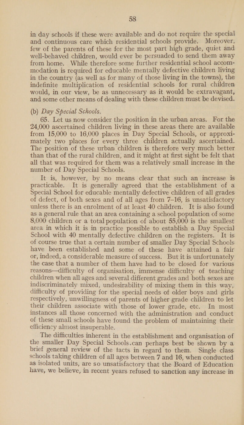 in day schools if these were available and do not require the special and continuous care which residential schools provide. Moreover, few of the parents of these for the most part high grade, quiet and well-behaved children, would ever be persuaded to send them away from home. While therefore some further residential school accom- modation is required for educable mentally defective children living in the country (as well as for many of those living in the towns), the indefinite multiplication of residential schools for rural children would, in our view, be as unnecessary as it would be extravagant, and some other means of dealing with these children must be devised. (b) Day Special Schools. 65. Let us now consider the position in the urban areas. For the 24,000 ascertained children living in these areas there are available from 15,000 to 16,000 places in Day Special Schools, or approxi- mately two places for every three children actually ascertained. The position of these urban children is therefore very much better than that of the rural children, and it might at first sight be felt that all that was required for them was a relatively small increase in the number of Day Special Schools. It is, however, by no means clear that such an increase is practicable. It is generally agreed that the establishment of a Special School for educable mentally defective children of all grades of defect, of both sexes and of all ages from 7-16, is unsatisfactory unless there is an enrolment of at least 40 children. It is also found as a general rule that an area containing a school population of some 8,000 children or a total population of about 55,000 is the smallest area in which it is in practice possible to establish a Day Special School with 40 mentally defective children on the registers. It is of course true that a certain number of smaller Day Special Schools have been established and some of these have attained a fair or, indeed, a considerable measure of success. But it is unfortunately the case that a number of them have had to be closed for various reasons—difficulty of organisation, immense difficulty of teaching children when all ages and several different grades and both sexes are indiscriminately mixed, undesirability of mixing them in this way, difficulty of providing for the special needs of older boys and girls respectively, unwillingness of parents of higher grade children to let their children associate with those of lower grade, etc. In most instances all those concerned with the administration and conduct of these small schools have found the problem of maintaining their efficiency almost insuperable. The difficulties inherent in the establishment and organisation of the smaller Day Special Schools.can perhaps best be shown by a brief general review of the tacts in regard to them. Single class schools taking children of all ages between 7 and 16, when conducted as isolated units, are so unsatisfactory that the Board of Education have, we believe, in recent years refused to sanction any increase in