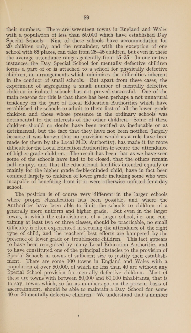 their numbers. There are seventeen towns in England and Wales with a population of less than 50,000 which have established Day Special Schools. Nine of these schools have accommodation for 20 children only, and the remainder, with the exception of one school with 65 places, can take from 25-45 children, but even in these the average attendance ranges generally from 15-25. In one or two instances the Day Special School for mentally defective children forms a part of or is attached to a school for physically defective children, an arrangements which minimises the difficulties inherent in the conduct of small schools. But apart from these cases, the experiment of segregating a small number cf mentally defective children in isolated schools has not proved successful. One of the main reasons for this is that there has been perhaps a not unnatural tendency on the part of Local Education Authorities which have established the schools to admit to them first of all the lower grade children and those whose presence in the ordinary schools was detrimental to the interests of the other children. Some of these children should no doubt have been notified as ineducable or as detrimental, but the fact that they have not been notified (largely because it was known that no provision would as a rule have been made for them by the Local M.D. Authority), has made it far more difficult for the Local Education Authorities to secure the attendance of higher grade children. The result has been that as we have seen some of the schools have had to be closed, that the others remain half empty, and that the educational facilities intended equally or mainly for the higher grade feeble-minded child, have in fact been confined largely to children of lower grade including some who were incapable of benefiting from it or were otherwise unfitted for a day school. The position is of course very different in the larger schools where proper classification has been possible, and where the Authorities have been able to limit the schools to children of a generally more uniform and higher grade. But even in the larger towns, in which the establishment of a larger school, i.e. one con- taining at least two or three classes, should be practicable, no small difficulty is often experienced in securing the attendance of the right type of child, and the teachers’ best efforts are hampered by the presence of lower grade or troublesome children. This fact appears to have been recognised by many Local Education Authorities and to have constituted one of the principal obstacles to the provision of Special Schools in towns of sufficient size to justify their establish- ment. There are some 100 towns in England and Wales with a population of over 50,000, of which no less than 40 are without any Special School provision for mentally defective children. Most of these are towns with between 50,000 and 60,000 inhabitants, that is to say, towns which, so far as numbers go, on the present basis of ascertainment, should be able to maintain a Day School for some 40 or 50 mentally defective children. We understand that a number
