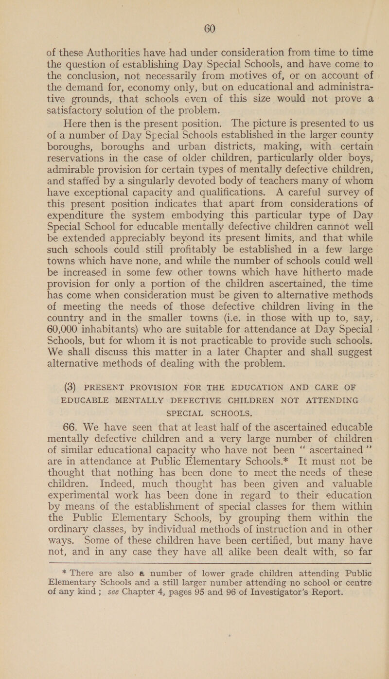 of these Authorities have had under consideration from time to time the question of establishing Day Special Schools, and have come to the conclusion, not necessarily from motives of, or on account of the demand for, economy only, but on educational and administra- tive grounds, that schools even of this size would not prove a_ satisfactory solution of the problem. Here then is the present position. The picture is presented to us of a number of Day Special Schools established in the larger county boroughs, boroughs and urban districts, making, with certain reservations in the case of older children, particularly older boys, admirable provision for certain types of mentally defective children, and staffed by a singularly devoted body of teachers many of whom have exceptional capacity and qualifications. A careful survey of this present position indicates that apart from considerations of expenditure the system embodying this particular type of Day Special School for educable mentally defective children cannot well be extended appreciably beyond its present limits, and that while such schools could still profitably be established in a few large towns which have none, and while the number of schools could well be increased in some few other towns which have hitherto made provision for only a portion of the children ascertained, the time has come when consideration must be given to alternative methods of meeting the needs of those defective children living in the country and in the smaller towns (i.e. in those with up to, say, | 60,000 inhabitants) who are suitable for attendance at Day Special » Schools, but for whom it is not practicable to provide such schools. We shall discuss this matter in a later Chapter and shall suggest alternative methods of dealing with the problem. (3) PRESENT PROVISION FOR THE EDUCATION AND CARE OF EDUCABLE MENTALLY DEFECTIVE CHILDREN NOT ATTENDING SPECIAL SCHOOLS, 66. We have seen that at least half of the ascertained educable mentally defective children and a very large number of children of similar educational capacity who have not been “ ascertained ”’ are in attendance at Public Elementary Schools.* It must not be thought that nothing has been done to meet the needs of these children. Indeed, much thought has been given and valuable experimental work has been done in regard to their education by means of the establishment of special classes for them within the Public Elementary Schools, by grouping them within the ordinary classes, by individual methods of instruction and in other ways. Some of these children have been certified, but many have not, and in any case they have all alike been dealt with, so far * There are also a number of lower grade children attending Public Elementary Schools and a still larger number attending no school or centre of any kind; see Chapter 4, pages 95 and 96 of Investigator’s Report.