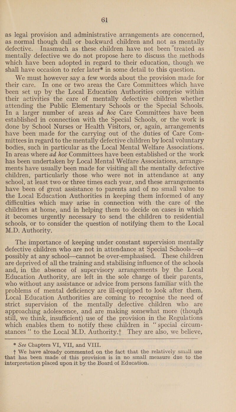 6] as legal provision and administrative arrangements are concerned, as normal though dull or backward children and not as mentally defective. Inasmuch as these children have not been ‘treated as mentally defective we do not propose here to discuss the methods which have been adopted in regard to their education, though we shall have occasion to refer later* in some detail to this question. We must however say a few words about the provision made for their care. In one or two areas the Care Committees which have been set up by the Local Education Authorities comprise within their activities the care of mentally defective children whether attending the Public Elementary Schools or the Special Schools. In a larger number of areas ad hoc Care Committees have been established in connection with the Special Schools, or the work is done by School Nurses or Health Visitors, or, again, arrangements have been made for the carrying out of the duties of Care Com- mittees in regard to the mentally defective children by local voluntary bodies, such in particular as the Local Mental Welfare Associations. In areas where ad hoc Committees have been established or the work has been undertaken by Local Mental Welfare Associations, arrange- ments have usually been made for visiting all the mentally defective children, particularly those who were not in attendance at any school, at least two or three times each year, and these arrangements have been of great assistance to parents and of no small value to the Local Education Authorities in keeping them informed of any difficulties which may arise in connection with the care of the children at home, and in helping them to decide on cases in which it becomes urgently necessary to send the children to residential schools, or to consider the question of notifying them to the Local M.D. Authority. The importance of keeping under constant supervision mentally defective children who are not in attendance at Special Schools—or possibly at any school—cannot be over-emphasised. These children are deprived of all the training and stabilising influence of the schools and, in the absence of supervisory arrangements by the Local Education Authority, are left in the sole charge of their parents, who without any assistance or advice from persons familiar with the problems of mental deficiency are ill-equipped to look after them. Local Education Authorities are coming to recognise the need of strict supervision of the mentally defective children who are approaching adolescence, and are making somewhat more (though still, we think, insufficient) use of the provision in the Regulations which enables them to notify these children in “special circum- stances ’’ to the Local M.D. Authority.t They are also, we believe, * See Chapters VI, VII, and VIII. + We have already commented on the fact that the relatively small use that has been made of this provision is in no small measure due to the interpretation placed upon it by the Board of Education.