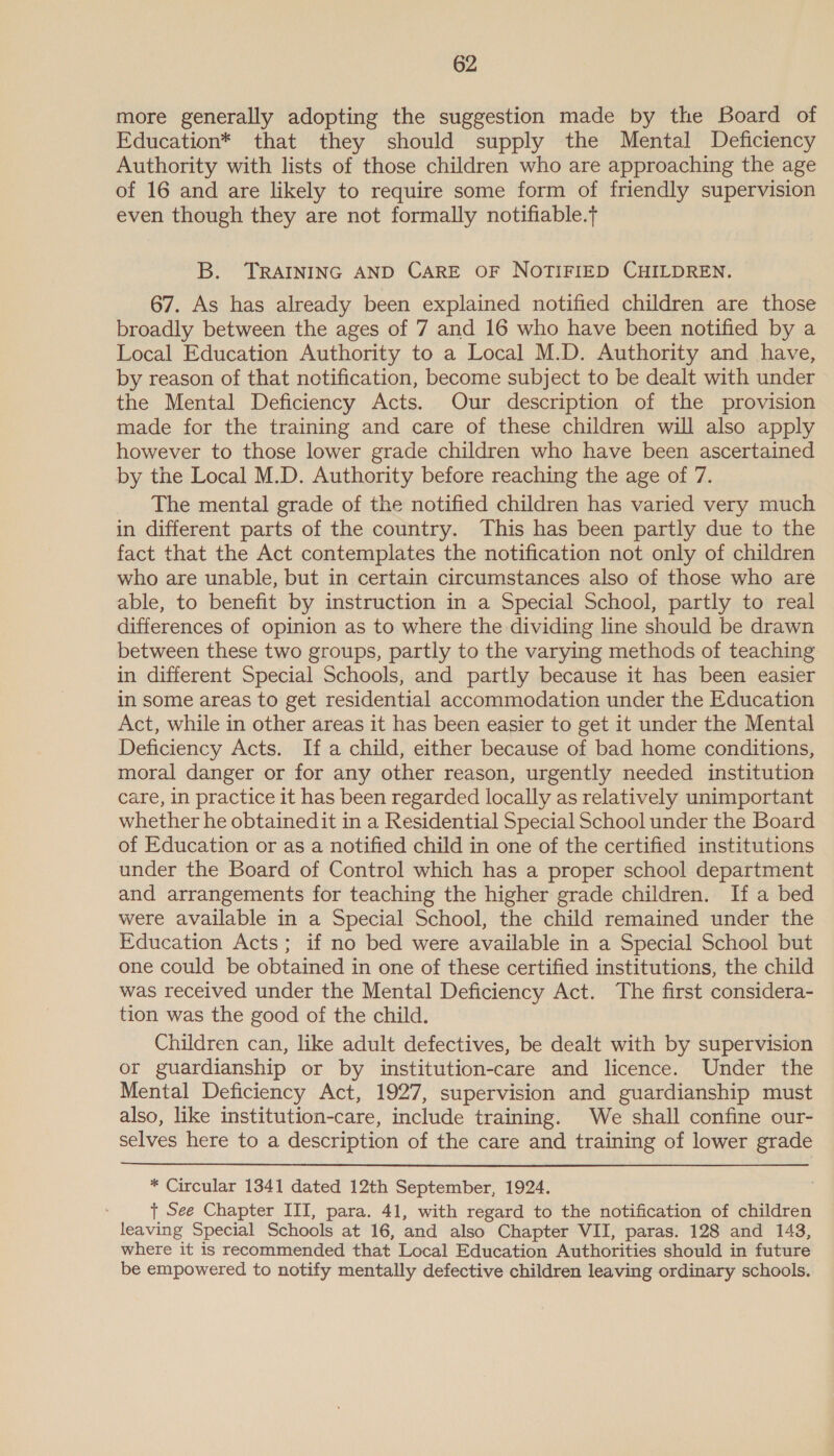 more generally adopting the suggestion made by the Board of Education* that they should supply the Mental Deficiency Authority with lists of those children who are approaching the age of 16 and are likely to require some form of friendly supervision even though they are not formally notifiable.t B. TRAINING AND CARE OF NOTIFIED CHILDREN. 67. As has already been explained notified children are those broadly between the ages of 7 and 16 who have been notified by a Local Education Authority to a Local M.D. Authority and have, by reason of that notification, become subject to be dealt with under the Mental Deficiency Acts. Our description of the provision made for the training and care of these children will also apply however to those lower grade children who have been ascertained by the Local M.D. Authority before reaching the age of 7. The mental grade of the notified children has varied very much in different parts of the country. This has been partly due to the fact that the Act contemplates the notification not only of children who are unable, but in certain circumstances. also of those who are able, to benefit by instruction in a Special School, partly to real differences of opinion as to where the dividing line should be drawn between these two groups, partly to the varying methods of teaching in different Special Schools, and partly because it has been easier in some areas to get residential accommodation under the Education Act, while in other areas it has been easier to get it under the Mental Deficiency Acts. Ifa child, either because of bad home conditions, moral danger or for any other reason, urgently needed institution care, in practice it has been regarded locally as relatively unimportant whether he obtainedit in a Residential Special School under the Board of Education or as a notified child in one of the certified institutions under the Board of Control which has a proper school department and arrangements for teaching the higher grade children. If a bed were available in a Special School, the child remained under the Education Acts; if no bed were available in a Special School but one could be obtained in one of these certified institutions, the child was received under the Mental Deficiency Act. The first considera- tion was the good of the child. Children can, like adult defectives, be dealt with by supervision or guardianship or by institution-care and licence. Under the Mental Deficiency Act, 1927, supervision and guardianship must also, like institution-care, include training. We shall confine our- selves here to a description of the care and training of lower grade  * Circular 1341 dated 12th September, 1924. } See Chapter III, para. 41, with regard to the notification of children leaving Special Schools at 16, and also Chapter VII, paras. 128 and 143, where it is recommended that Local Education Authorities should in future be empowered to notify mentally defective children leaving ordinary schools.