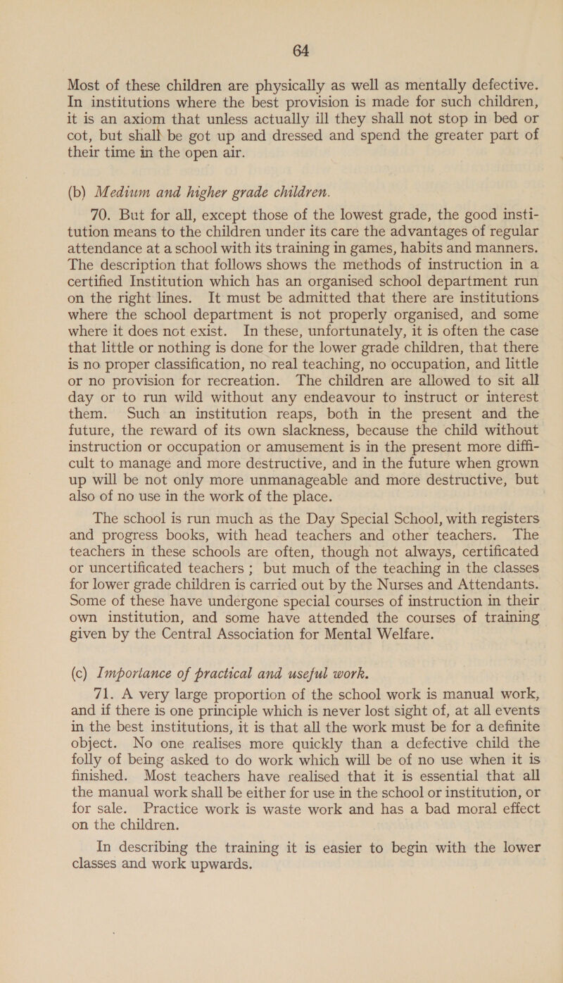 Most of these children are physically as well as mentally defective. In institutions where the best provision is made for such children, it is an axiom that unless actually ill they shall not stop in bed or cot, but shall be got up and dressed and spend the greater part of their time in the open air. (b) Medium and higher grade children. 70. But for all, except those of the lowest grade, the good insti- tution means to the children under its care the advantages of regular attendance at a school with its training in games, habits and manners. The description that follows shows the methods of instruction in a certified Institution which has an organised school department run on the right lines. It must be admitted that there are institutions where the school department is not properly organised, and some where it does not exist. In these, unfortunately, it is often the case that little or nothing is done for the lower grade children, that there is no proper classification, no real teaching, no occupation, and little or no provision for recreation. The children are allowed to sit all day or to run wild without any endeavour to instruct or interest them. Such an institution reaps, both in the present and the future, the reward of its own slackness, because the child without instruction or occupation or amusement is in the present more diffi- cult to manage and more destructive, and in the future when grown up will be not only more unmanageable and more destructive, but also of no use in the work of the place. | The school is run much as the Day Special School, with registers and progress books, with head teachers and other teachers. The teachers in these schools are often, though not always, certificated or uncertificated teachers ; but much of the teaching in the classes for lower grade children is carried out by the Nurses and Attendants. Some of these have undergone special courses of instruction in their own institution, and some have attended the courses of training given by the Central Association for Mental Welfare. (c) Importance of practical and useful work. 71. A very large proportion of the school work is manual work, and if there is one principle which is never lost sight of, at all events in the best institutions, it is that all the work must be for a definite object. No one realises more quickly than a defective child the folly of being asked to do work which will be of no use when it is finished. Most teachers have realised that it is essential that all the manual work shall be either for use in the school or institution, or for sale. Practice work is waste work and has a bad moral effect on the children. In describing the training it is easier to begin with the lower classes and work upwards.