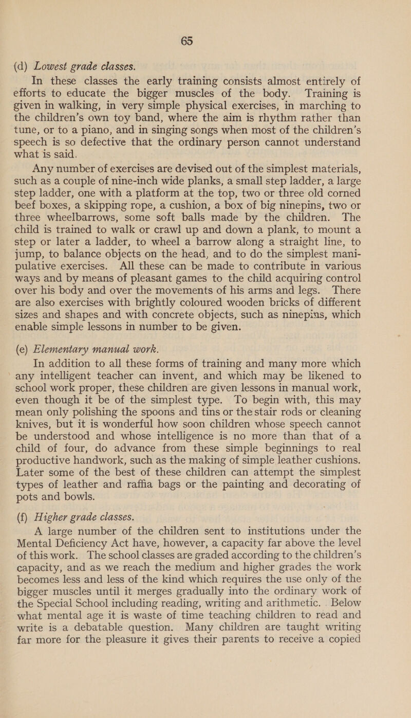 (d) Lowest grade classes. In these classes the early training consists almost entirely of efforts to educate the bigger muscles of the body. Training is given in walking, in very simple physical exercises, in marching to the children’s own toy band, where the aim is rhythm rather than tune, or to a piano, and in singing songs when most of the children’s speech is so defective that the ordinary person cannot understand what is said. Any number of exercises are devised out of the simplest materials, such as a couple of nine-inch wide planks, a small step ladder, a large step ladder, one with a platform at the top, two or three old corned beef boxes, a skipping rope, a cushion, a box of big ninepins, two or three wheelbarrows, some soft balls made by the children. The child is trained to walk or crawl up and down a plank, to mount a step or later a ladder, to wheel a barrow along a straight line, to jump, to balance objects on the head, and to do the simplest mani- pulative exercises. All these can be made to contribute in various ways and by means of pleasant games to the child acquiring control over his body and over the movements of his arms and legs. There are also exercises with brightly coloured wooden bricks of different sizes and shapes and with concrete objects, such as ninepins, which enable simple lessons in number to be given. (e) Elementary manual work. In addition to all these forms of training and many more which any intelligent teacher can invent, and which may be likened to school work proper, these children are given lessons in manual work, even though it be of the simplest type. To begin with, this may mean only polishing the spoons and tins or the stair rods or cleaning knives, but it is wonderful how soon children whose speech cannot be understood and whose intelligence is no more than that of a child of four, do advance from these simple beginnings to real productive handwork, such as the making of simple leather cushions. Later some of the best of these children can attempt the simplest types of leather and raffia bags or the painting and decorating of pots and bowls. (f) Higher grade classes. A large number of the children sent to institutions under the Mental Deficiency Act have, however, a capacity far above the level of this work. The school classes are graded according to the children’s capacity, and as we reach the medium and higher grades the work becomes less and less of the kind which requires the use only of the bigger muscles until it merges gradually into the ordinary work of the Special School including reading, writing and arithmetic. . Below write is a debatable question. Many children are taught writing far more for the pleasure it gives their parents to receive a copied