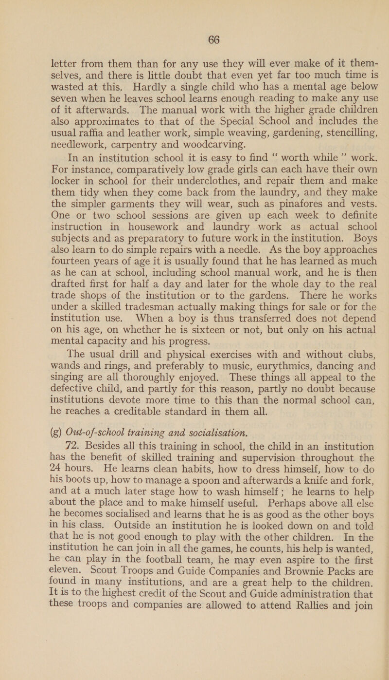 letter from them than for any use they will ever make of it them- selves, and there is little doubt that even yet far too much time is wasted at this. Hardly a single child who has a mental age below seven when he leaves school learns enough reading to make any use of it afterwards. The manual work with the higher grade children also approximates to that of the Special School and includes the usual raffia and leather work, simple weaving, gardening, stencilling, needlework, carpentry and woodcarving. In an institution school it is easy to find “ worth while ” work. For instance, comparatively low grade girls can each have their own locker in school for their underclothes, and repair them and make them tidy when they come back from the laundry, and they make the simpler garments they will wear, such as pinafores and vests. One or two school sessions are given up each week to definite instruction in housework and laundry work as actual school subjects and as preparatory to future work in the institution. Boys also learn to do simple repairs with a needle. As the boy approaches fourteen years of age it is usually found that he has learned as much as he can at school, including school manual work, and he is then drafted first for half a day and later for the whole day to the real trade shops of the institution or to the gardens. There he works under a skilled tradesman actually making things for sale or for the institution use. When a boy is thus transferred does not depend on his age, on whether he is sixteen or not, but only on his actual mental capacity and his progress. The usual drill and physical exercises with and without clubs, wands and rings, and preferably to music, eurythmics, dancing and singing are all thoroughly enjoyed. These things all appeal to the defective child, and partly for this reason, partly no doubt because institutions devote more time to this than the normal school can, he reaches a creditable standard in them all. (g) Out-of-school training and socialisation. 72. Besides all this training in school, the child in an institution has the benefit of skilled training and supervision throughout the 24 hours. He learns clean habits, how to dress himself, how to do his boots up, how to manage a spoon and afterwards a knife and fork, and at a much later stage how to wash himself; he learns to help about the place and to make himself useful. Perhaps above all else he becomes socialised and learns that he is as good as the other boys in his class. Outside an institution he is looked down on and told that he is not good enough to play with the other children. In the institution he can join in all the games, he counts, his help is wanted, he can play in the football team, he may even aspire to the first eleven. Scout Troops and Guide Companies and Brownie Packs are found in many institutions, and are a great help to the children. It is to the highest credit of the Scout and Guide administration that these troops and companies are allowed to attend Rallies and join