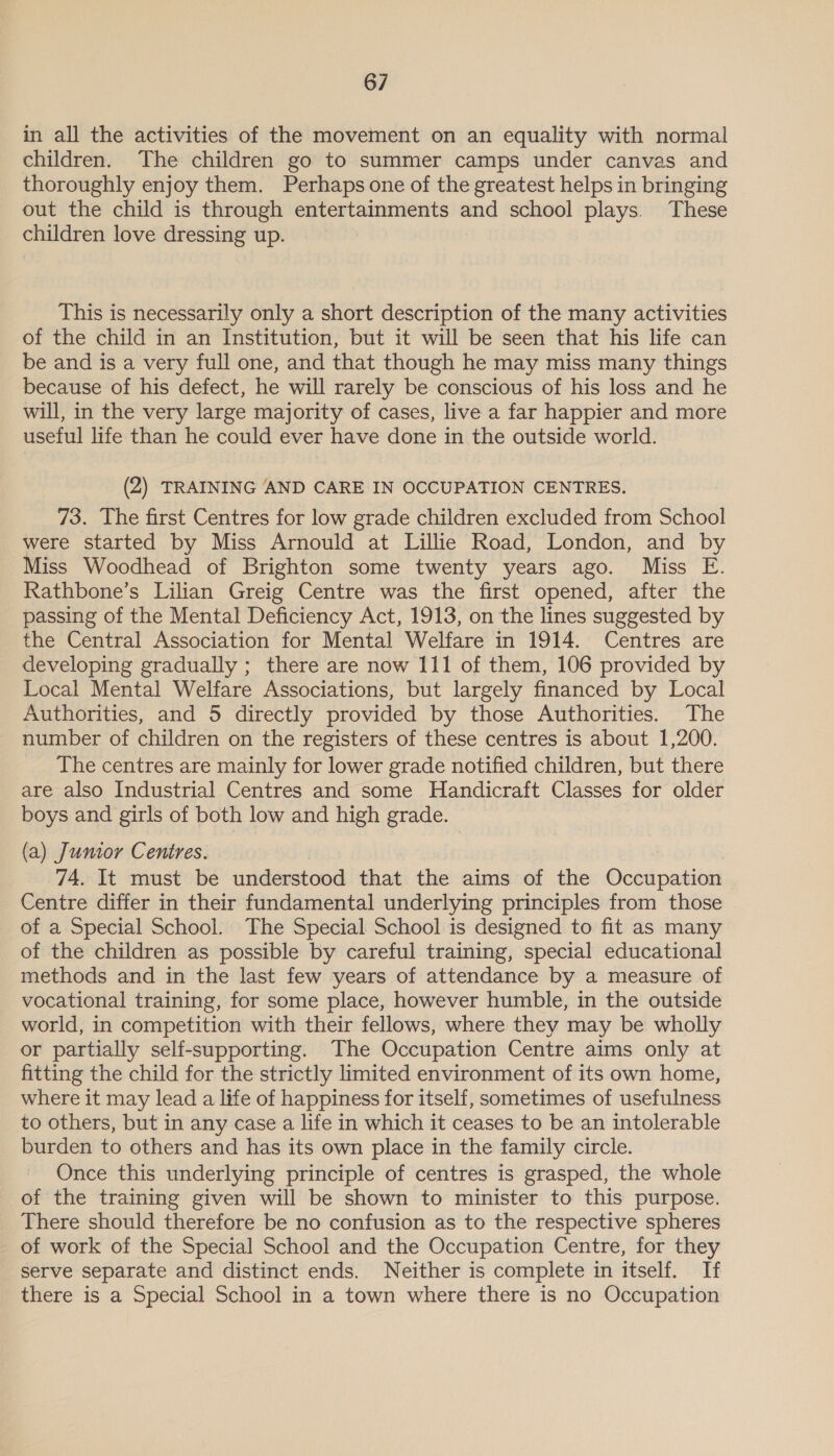 in all the activities of the movement on an equality with normal children. The children go to summer camps under canvas and thoroughly enjoy them. Perhaps one of the greatest helps in bringing out the child is through entertainments and school plays. These children love dressing up. This is necessarily only a short description of the many activities of the child in an Institution, but it will be seen that his life can be and is a very full one, and that though he may miss many things because of his defect, he will rarely be conscious of his loss and he will, in the very large majority of cases, live a far happier and more useful life than he could ever have done in the outside world. (2) TRAINING AND CARE IN OCCUPATION CENTRES. 73. The first Centres for low grade children excluded from School were started by Miss Arnould at Lillie Road, London, and by Miss Woodhead of Brighton some twenty years ago. Miss E. Rathbone’s Lilian Greig Centre was the first opened, after the passing of the Mental Deficiency Act, 1913, on the lines suggested by the Central Association for Mental Welfare in 1914. Centres are developing gradually ; there are now 111 of them, 106 provided by Local Mental Welfare Associations, but largely financed by Local Authorities, and 5 directly provided by those Authorities. The number of children on the registers of these centres is about 1,200. The centres are mainly for lower grade notified children, but there are also Industrial Centres and some Handicraft Classes for older boys and girls of both low and high grade. (a) Jumor Centres. 74. It must be understood that the aims of the Occupation Centre differ in their fundamental underlying principles from those of a Special School. The Special School is designed to fit as many of the children as possible by careful training, special educational methods and in the last few years of attendance by a measure of vocational training, for some place, however humble, in the outside world, in competition with their fellows, where they may be wholly or partially self-supporting. The Occupation Centre aims only at fitting the child for the strictly limited environment of its own home, where it may lead a life of happiness for itself, sometimes of usefulness to others, but in any case a life in which it ceases to be an intolerable burden to others and has its own place in the family circle. Once this underlying principle of centres is grasped, the whole of the training given will be shown to minister to this purpose. There should therefore be no confusion as to the respective spheres of work of the Special School and the Occupation Centre, for they serve separate and distinct ends. Neither is complete in itself. If there is a Special School in a town where there is no Occupation