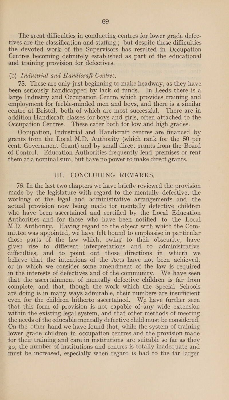 The great difficulties in conducting centres for lower grade defec- tives are the classification and staffing ; but despite these difficulties the devoted work of the Supervisors has resulted in Occupation Centres becoming definitely established as part of the educational and training provision for defectives. (b) Industrial and Handicraft Centres. 75. These are only just beginning to make headway, as they have been seriously handicapped by lack of funds. In Leeds there is a large Industry and Occupation Centre which provides training and employment for feeble-minded men and boys, and there is a similar centre at Bristol, both of which are most successful. There are in addition Handicraft classes for boys and girls, often attached to the Occupation Centres. These cater both for low and high grades. Occupation, Industrial and Handicraft centres are financed by grants from the Local M.D. Authority (which rank for the 50 per cent. Government Grant) and by small direct grants from the Board of Control. Education Authorities frequently lend premises or rent them at a nominal sum, but have no power to make direct grants. Ill. CONCLUDING REMARKS. 76. In the last two chapters we have briefly reviewed the provision made by the legislature with regard to the mentally defective, the working of the legal and administrative arrangements and the actual provision now being made for mentally defective children who have been ascertained and certified by the Local Education Authorities and for those who have been notified to the Local M.D. Authority. Having regard to the object with which the Com- mittee was appointed, we have felt bound to emphasise in par ticular those parts of the law which, owing to their obscurity, have given rise to different interpretations and to administrative difficulties, and to point out those directions in whicrh we believe that the intentions of the Acts have not been achieved, or in which we consider some amendment of the law is required in the interests of defectives and of the community. We have seen that the ascertainment of mentally defective children is far from complete, and that, though the work which the Special Schools are doing is in many ways admirable, their numbers are insufficient even for the children hitherto ascertained. We have further seen that this form of provision is not capable of- any wide extension within the existing legal system, and that other methods of meeting the needs of the educable mentally defective child must be considered. On the- other hand we have found that, while the system of training lower grade children in occupation centres and the provision made for their training and care in institutions are suitable so far as they go, the number of institutions and centres is totally inadequate and must be increased, especially when regard is had to the far larger