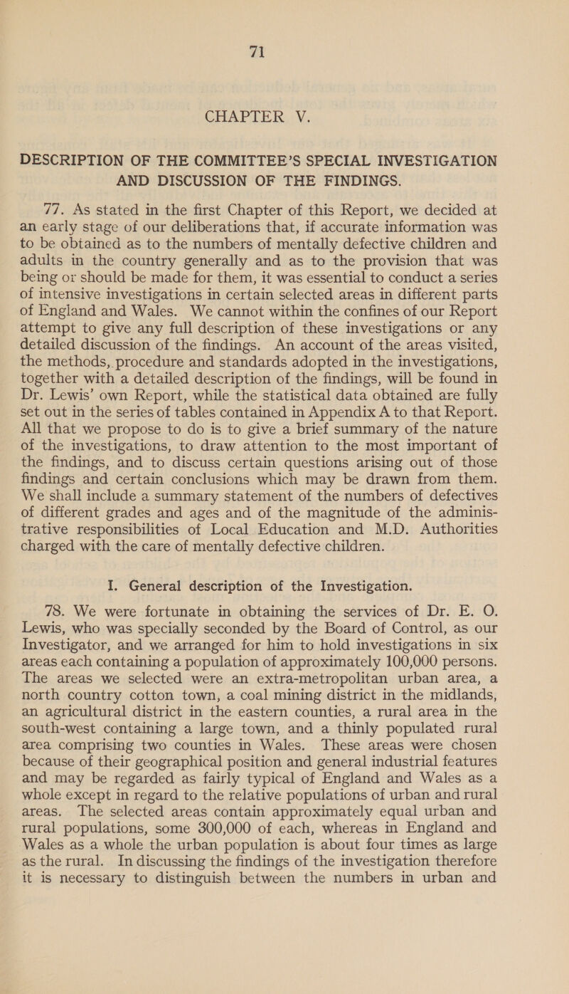 CHAPTER... V; DESCRIPTION OF THE COMMITTEE’S SPECIAL INVESTIGATION AND DISCUSSION OF THE FINDINGS. 77. As stated in the first Chapter of this Report, we decided at an early stage of our deliberations that, if accurate information was to be obtained as to the numbers of mentally defective children and adults in the country generally and as to the provision that was being or should be made for them, it was essential to conduct a series of intensive investigations in certain selected areas in different parts of England and Wales. We cannot within the confines of our Report attempt to give any full description of these investigations or any detailed discussion of the findings. An account of the areas visited, the methods, procedure and standards adopted in the investigations, together with a detailed description of the findings, will be found in Dr. Lewis’ own Report, while the statistical data obtained are fully set out in the series of tables contained in Appendix A to that Report. All that we propose to do is to give a brief summary of the nature of the investigations, to draw attention to the most important of the findings, and to discuss certain questions arising out of those findings and certain conclusions which may be drawn from them. We shall include a summary statement of the numbers of defectives of different grades and ages and of the magnitude of the adminis- trative responsibilities of Local Education and M.D. Authorities charged with the care of mentally defective children. I. General description of the Investigation. 78. We were fortunate in obtaining the services of Dr. E. O. Lewis, who was specially seconded by the Board of Control, as our Investigator, and we arranged for him to hold investigations in six areas each containing a population of approximately 100,000 persons. The areas we selected were an extra-metropolitan urban area, a north country cotton town, a coal mining district in the midlands, an agricultural district in the eastern counties, a rural area in the south-west containing a large town, and a thinly populated rural area comprising two counties in Wales. These areas were chosen because of their geographical position and general industrial features and may be regarded as fairly typical of England and Wales as a whole except in regard to the relative populations of urban and rural areas. The selected areas contain approximately equal urban and rural populations, some 300,000 of each, whereas in England and ‘Wales as a whole the urban population is about four times as large asthe rural. In discussing the findings of the investigation therefore it is necessary to distinguish between the numbers in urban and