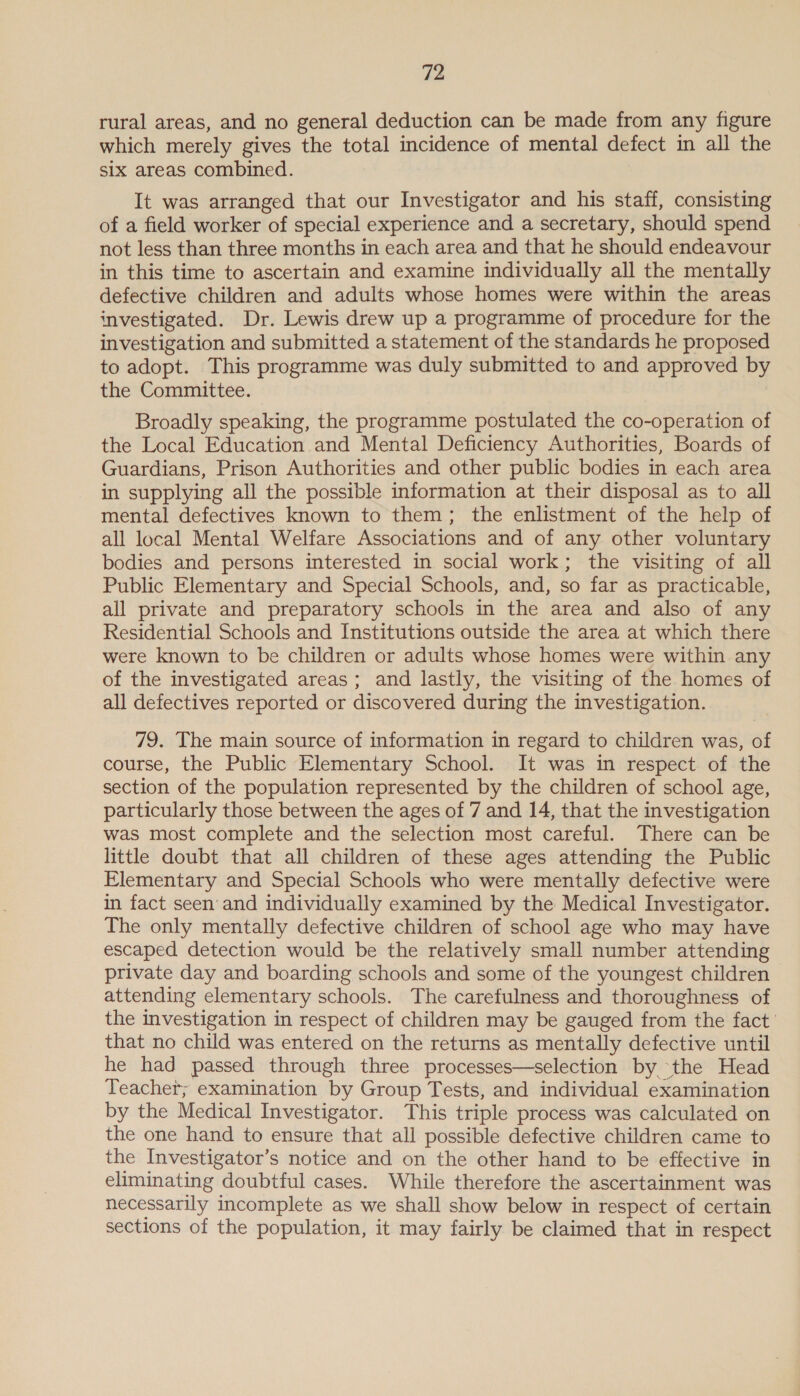 rural areas, and no general deduction can be made from any figure which merely gives the total incidence of mental defect in all the six areas combined. It was arranged that our Investigator and his staff, consisting of a field worker of special experience and a secretary, should spend not less than three months in each area and that he should endeavour in this time to ascertain and examine individually all the mentally defective children and adults whose homes were within the areas investigated. Dr. Lewis drew up a programme of procedure for the investigation and submitted a statement of the standards he proposed to adopt. This programme was duly submitted to and approved by the Committee. Broadly speaking, the programme postulated the co-operation of the Local Education and Mental Deficiency Authorities, Boards of Guardians, Prison Authorities and other public bodies in each area in supplying all the possible information at their disposal as to all mental defectives known to them; the enlistment of the help of all local Mental Welfare Associations and of any other voluntary bodies and persons interested in social work; the visiting of all Public Elementary and Special Schools, and, so far as practicable, all private and preparatory schools in the area and also of any Residential Schools and Institutions outside the area at which there were known to be children or adults whose homes were within any of the investigated areas; and lastly, the visiting of the homes of all defectives reported or discovered during the investigation. 79. The main source of information in regard to children was, of course, the Public Elementary School. It was in respect of the section of the population represented by the children of school age, particularly those between the ages of 7 and 14, that the investigation was most complete and the selection most careful. There can be little doubt that all children of these ages attending the Public Elementary and Special Schools who were mentally defective were in fact seen and individually examined by the Medical Investigator. The only mentally defective children of school age who may have escaped detection would be the relatively small number attending private day and boarding schools and some of the youngest children attending elementary schools. The carefulness and thoroughness of the investigation in respect of children may be gauged from the fact’ that no child was entered on the returns as mentally defective until he had passed through three processes—selection by the Head Teachet; examination by Group Tests, and individual examination by the Medical Investigator. This triple process was calculated on the one hand to ensure that all possible defective children came to the Investigator’s notice and on the other hand to be effective in eliminating doubtful cases. While therefore the ascertainment was necessarily incomplete as we shall show below in respect of certain sections of the population, it may fairly be claimed that in respect