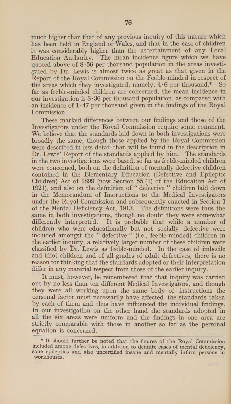 much higher than that of any previous inquiry of this nature which has been held in England or Wales, and that in the case of children it was considerably higher than the ascertaimment of any Local Education Authority. The mean incidence figure which we have quoted above of 8-56 per thousand population in the areas investi- gated by Dr. Lewis is almost twice as great as that given in the Report of the Royal Commission on the Feeble-minded in respect of the areas which they investigated, namely, 4-6 per thousand.* So far as feeble-minded children are concerned, the mean incidence in our investigation is 3-36 per thousand population, as compared with an incidence of 1-47 per thousand given in the findings of the Royal Commission. , These marked differences between our findings and those of the Investigators under the Royal Commission require some comment. We believe that the standards laid down in both investigations were broadly the same, though those applied by the Royal Commission were described in less detail than will be found in the description in Dr. Lewis’ Report of the standards applied by him. The standards in the two investigations were based, so far as feeble-minded children were concerned, both on the definition of mentally defective children contained in the Elementary Education (Defective and Epileptic Children) Act of 1899 (now Section 55 (1) of the Education Act of 1921), and also on the definition of “ defective ”’ children laid down in the Memorandum of Instructions to the Medical Investigators under the Royal Commission and subsequently enacted in Section 1 of the Mental Deficiency Act, 1913. The definitions were thus the same in both investigations, though no doubt they were somewhat differently interpreted. It is probable that while a number of children who were educationally but not socially defective were included amongst the “‘ defective ” (1.e., feeble-minded) children in the earlier inquiry, a relatively larger number of these children were classified by Dr. Lewis as feeble-minded. In the case of imbecile and idiot children and of all grades of adult defectives, there is no reason for thinking that the standards adopted or their interpretation differ in any material respect from those of the earlier inquiry. It must, however, be remembered that that inquiry was carried out by no less than ten different Medical Investigators, and though they were all working upon the same body of instructions the personal factor must necessarily have affected the standards taken by each of them and thus have influenced the individual findings. In our investigation on the other hand the standards adopted in all the six areas were uniform and the findings in one area are strictly comparable with those in another so far as the personal equation is concerned.   _ * It should further be noted that the figures of the Royal Commission included among defectives, in addition to definite cases of mental deficiency, sane epileptics and also uncertified insane and mentally infirm persons in workhouses.