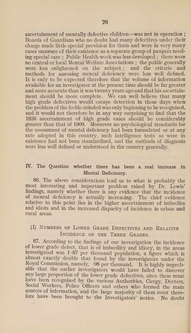 ascertainment of mentally defective children—was not in operation ; Boards of Guardians who no doubt had many defectives under their charge made little special provision for them and were in very many cases unaware of their existence as a separate group of paupers need- ing special care ; Public Health work was less developed ; there were no central or local Mental Welfare Associations ; the public generally were less enlightened on the subject; and the criteria and methods for assessing mental deficiency were less well defined. It is only to be expected therefore that the volume of information available for an investigator at the present time should be far greater and more accurate than it was twenty years ago and that his ascertain- ment should be more complete. We can well believe that many high grade defectives would escape detection in those days when the problem of the feeble-minded was only beginning to be recognised, and it would not therefore be in any way surprising to find that the 1926 ascertainment of high grade cases should be considerably greater than that of 1906. Moreover no psychological standards for the assessment of mental deficiency had been formulated or at any rate adopted in this country, such intelligence tests as were in existence had not been standardised, and the methods of diagnosis were less well defined or understood in the country generally. IV. The Question whether there has been a real increase in Mental Deficiency. 86. The above considerations lead us to what is probably the most interesting and important problem raised by Dr. Lewis’ findings, namely whether there is any evidence that the incidence of mental deficiency is actually increasing. The chief evidence relative to this point lies in the higher ascertainment of imbeciles and idiots and in the increased disparity of incidence in urban and rural areas. (1) NumBERs oF Lower GRADE DEFECTIVES AND RELATIVE INCIDENCE OF THE THREE GRADES. 87. According to the findings of our investigation the incidence of lower grade defect, that is of imbecility and idiocy, in the areas Investigated was 1-87 per thousand population, a figure which is almost exactly double that found by the investigators under the Royal Commission, namely, -98 per thousand. It is highly improb- able that the earlier investigators would have failed to discover any large proportion of the lower grade defectives, since these must have been recognised by the various Authorities, Clergy, Doctors, Social Workers, Police Officers and others who formed the main sources of information, and the large majority of them must there- fore have been brought to the Investigators’ notice. No doubt