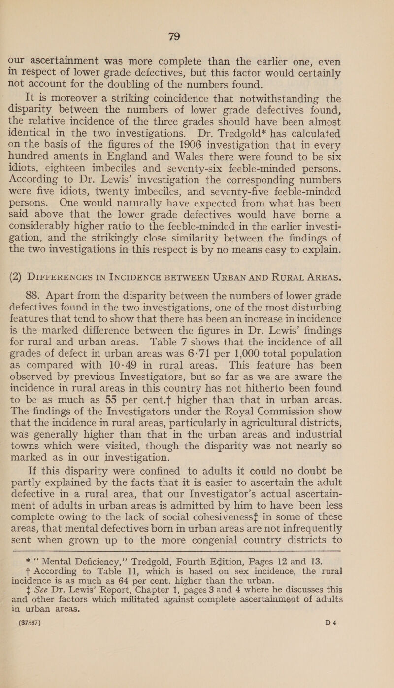our ascertainment was more complete than the earlier one, even m respect of lower grade defectives, but this factor would certainly not account for the doubling of the numbers found. _ It is moreover a striking coincidence that notwithstanding the disparity between the numbers of lower grade defectives found, the relative incidence of the three grades should have been almost identical in the two investigations. Dr. Tredgold* has calculated on the basis of the figures of the 1906 investigation that in every hundred aments in England and Wales there were found to be six idiots, eighteen imbeciles and seventy-six feeble-minded persons. According to Dr. Lewis’ investigation the corresponding numbers were five idiots, twenty imbeciles, and seventy-five feeble-minded persons. One would naturally have expected from what has been said above that the lower grade defectives would have borne a considerably higher ratio to the feeble-minded in the earlier investi- gation, and the strikingly close similarity between the findings of the two investigations in this respect is by no means easy to explain. (2) DIFFERENCES IN INCIDENCE BETWEEN URBAN AND RuRAL AREAS, 88. Apart from the disparity between the numbers of lower grade defectives found in the two investigations, one of the most disturbing features that tend to show that there has been an increase in incidence is the marked difference between the figures in Dr. Lewis’ findings for rural and urban areas. Table 7 shows that the incidence of all grades of defect in urban areas was 6-71 per 1,000 total population as compared with 10-49 in rural areas. This feature has been observed by previous Investigators, but so far as we are aware the incidence in rural areas in this country has not hitherto been found to be as much as 55 per cent. higher than that in urban areas. The findings of the Investigators under the Royal Commission show that the incidence in rural areas, particularly in agricultural districts, was generally higher than that in the urban areas and industrial towns which were visited, though the disparity was not nearly so marked as in our investigation. If this disparity were confined to adults it could no doubt be partly explained by the facts that it is easier to ascertain the adult defective in a rural area, that our Investigator’s actual ascertain- ment of adults in urban areas is admitted by him to have been less complete owing to the lack of social cohesiveness{ in some of these areas, that mental defectives born in urban areas are not infrequently sent when grown up to the more congenial country districts to * “ Mental Deficiency,’’ Tredgold, Fourth Edition, Pages 12 and 13. t+ According to Table 11, which is based on sex incidence, the rural incidence is as much as 64 per cent. higher than the urban. _ t See Dr. Lewis’ Report, Chapter 1, pages 3 and 4 where he discusses this and other factors which militated against complete ascertainment of adults in urban areas.