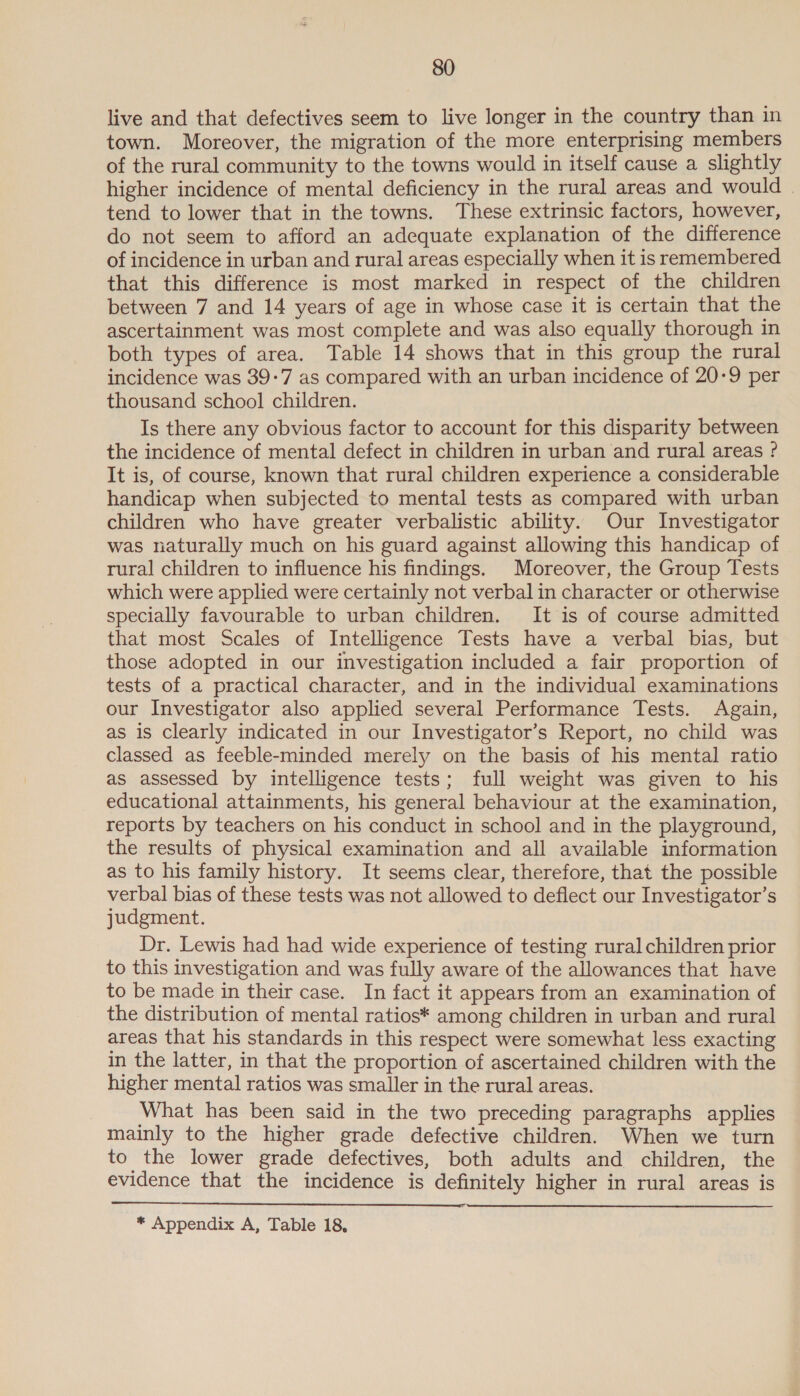 live and that defectives seem to live longer in the country than in town. Moreover, the migration of the more enterprising members of the rural community to the towns would in itself cause a slightly higher incidence of mental deficiency in the rural areas and would | tend to lower that in the towns. These extrinsic factors, however, do not seem to afford an adequate explanation of the difference of incidence in urban and rural areas especially when it is remembered that this difference is most marked in respect of the children between 7 and 14 years of age in whose case it is certain that the ascertainment was most complete and was also equally thorough in both types of area. Table 14 shows that in this group the rural incidence was 39-7 as compared with an urban incidence of 20-9 per thousand school children. Is there any obvious factor to account for this disparity between the incidence of mental defect in children in urban and rural areas ? It is, of course, known that rural children experience a considerable handicap when subjected to mental tests as compared with urban children who have greater verbalistic ability. Our Investigator was naturally much on his guard against allowing this handicap of rural children to influence his findings. Moreover, the Group Tests which were applied were certainly not verbal in character or otherwise specially favourable to urban children. It is of course admitted that most Scales of Intelligence Tests have a verbal bias, but those adopted in our investigation included a fair proportion of tests of a practical character, and in the individual examinations our Investigator also applied several Performance Tests. Again, as is clearly indicated in our Investigator’s Report, no child was classed as feeble-minded merely on the basis of his mental ratio as assessed by intelligence tests; full weight was given to his educational attainments, his general behaviour at the examination, reports by teachers on his conduct in school and in the playground, the results of physical examination and all available information as to his family history. It seems clear, therefore, that the possible verbal bias of these tests was not allowed to deflect our Investigator’s judgment. Dr. Lewis had had wide experience of testing rural children prior to this investigation and was fully aware of the allowances that have to be made in their case. In fact it appears from an examination of the distribution of mental ratios* among children in urban and rural areas that his standards in this respect were somewhat less exacting in the latter, in that the proportion of ascertained children with the higher mental ratios was smaller in the rural areas. What has been said in the two preceding paragraphs applies mainly to the higher grade defective children. When we turn to the lower grade defectives, both adults and children, the evidence that the incidence is definitely higher in rural areas is  * Appendix A, Table 18,