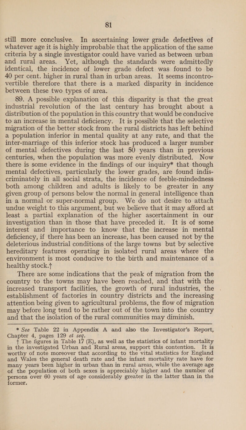 still more conclusive. In ascertaining lower grade defectives of whatever age it is highly improbable that the application of the same criteria by a single investigator could have varied as between urban and rural areas. Yet, although the standards were admittedly identical, the incidence of lower grade defect was found to be 40 per cent. higher in rural than in urban areas. It seems incontro- vertible therefore that there is a marked disparity in incidence between these two types of area. 89. A possible explanation of this disparity is that the great industrial revolution of the last century has brought about a distribution of the population in this country that would be conducive to an increase in mental deficiency. It is possible that the selective migration of the better stock from the rural districts has left behind a population inferior in mental quality at any rate, and that the inter-marriage of this inferior stock has produced a larger number of mental defectives during the last 50 years than in previous centuries, when the population was more evenly distributed. Now there is some evidence in the findings of our inquiry* that though mental defectives, particularly the lower grades, are found indis- criminately in all social strata, the incidence of feeble-mindedness both among children and adults is likely to be greater in any given group of persons below the normal in general intelligence than in a normal or super-normal group. We do not desire to attach undue weight to this argument, but we believe that it may afford at least a partial explanation of the higher ascertainment in our investigation than in those that have preceded it. It is of some interest and importance to know that the increase in mental deficiency, if there has been an increase, has been caused not by the deleterious industrial conditions of the large towns but by selective hereditary features operating in isolated rural areas where the environment is most conducive to the birth and maintenance of a healthy stock.t There are some indications that the peak of migration from the country to the towns may have been reached, and that with the increased transport facilities, the growth of rural industries, the establishment of factories in country districts and the increasing attention being given to agricultural problems, the flow of migration may before long tend to be rather out of the town into the country and that the isolation of the rural communities may diminish. * See Table 22 in Appendix A and also the Investigator’s Report, Chapter 4, pages 129 et seq. + The figures in Table 17 (E), as well as the statistics of infant mortality in the investigated Urban and Rural areas, support this contention. It is worthy of note moreover that according to the vital statistics for England and Wales the general death rate and the infant mortality rate have for many years been higher in urban than in rural areas, while the average age of the population of both sexes is appreciably higher and the number of persons over 60 years of age considerably greater in the latter than in the former.
