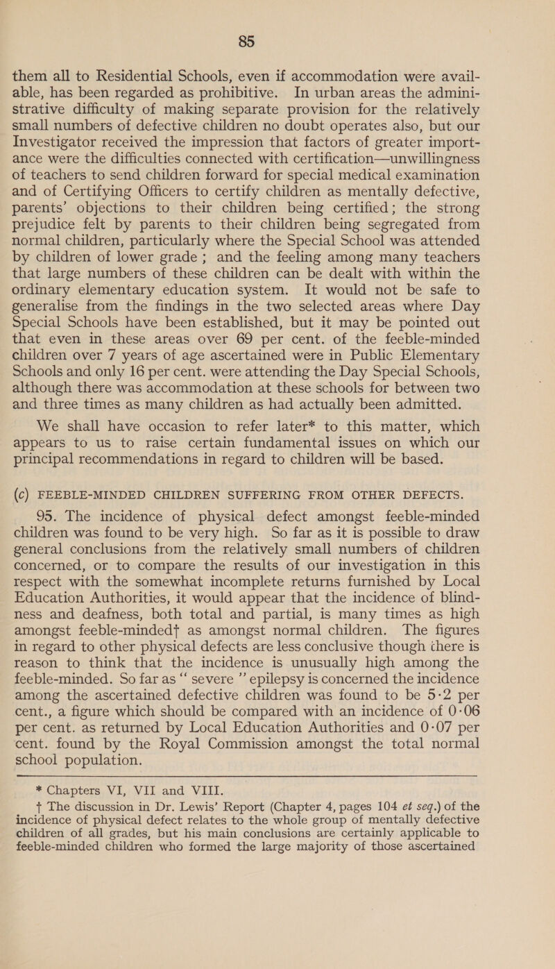 them all to Residential Schools, even if accommodation were avail- able, has been regarded as prohibitive. In urban areas the admini- strative difficulty of making separate provision for the relatively small numbers of defective children no doubt operates also, but our Investigator received the impression that factors of greater import- ance were the difficulties connected with certification—unwillingness of teachers to send children forward for special medical examination and of Certifying Officers to certify children as mentally defective, parents’ objections to their children being certified; the strong prejudice felt by parents to their children being segregated from normal children, particularly where the Special School was attended by children of lower grade; and the feeling among many teachers that large numbers of these children can be dealt with within the ordinary elementary education system. It would not be safe to generalise from the findings in the two selected areas where Day Special Schools have been established, but it may be pointed out that even in these areas over 69 per cent. of the feeble-minded children over 7 years of age ascertained were in Public Elementary Schools and only 16 per cent. were attending the Day Special Schools, although there was accommodation at these schools for between two and three times as many children as had actually been admitted. We shall have occasion to refer later* to this matter, which appears to us to raise certain fundamental issues on which our principal recommendations in regard to children will be based. (c) FEEBLE-MINDED CHILDREN SUFFERING FROM OTHER DEFECTS. 95. The incidence of physical defect amongst feeble-minded children was found to be very high. So far as it is possible to draw general conclusions from the relatively small numbers of children concerned, or to compare the results of our investigation in this respect with the somewhat incomplete returns furnished by Local Education Authorities, it would appear that the incidence of blind- ness and deafness, both total and partial, is many times as high amongst feeble-mindedt as amongst normal children. The figures in regard to other physical defects are less conclusive though there is reason to think that the incidence is unusually high among the feeble-minded. So far as “ severe ”’ epilepsy is concerned the incidence among the ascertained defective children was found to be 5:2 per cent., a figure which should be compared with an incidence of 0-06 per cent. as returned by Local Education Authorities and 0-07 per cent. found by the Royal Commission amongst the total normal school population. * Chapters VI, VII and VIII. + The discussion in Dr. Lewis’ Report (Chapter 4, pages 104 ez seq.) of the incidence of physical defect relates to the whole group of mentally defective children of all grades, but his main conclusions are certainly applicable to feeble-minded children who formed the large majority of those ascertained