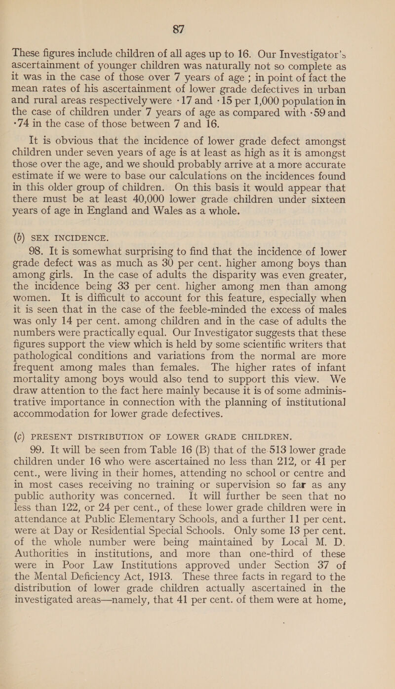 These figures include children of all ages up to 16. Our Investigator’s ascertainment of younger children was naturally not so complete as it was in the case of those over 7 years of age ; in point of fact the mean rates of his ascertainment of lower grade defectives in urban and rural areas respectively were -17 and -15 per 1,000 population in the case of children under 7 years of age as compared with -59 and -74 in the case of those between 7 and 16. It is obvious that the incidence of lower grade defect amongst children under seven years of age is at least as high as it is amongst those over the age, and we should probably arrive at a more accurate estimate if we were to base our calculations on the incidences found in this older group of children. On this basis it would appear that there must be at least 40,000 lower grade children under sixteen years of age in England and Wales as a whole. (6) SEX INCIDENCE. 98. It is somewhat surprising to find that the incidence of lower grade defect was as much as 30 per cent. higher among boys than among girls. In the case of adults the disparity was even greater, the incidence being 33 per cent. higher among men than among women. It is difficult to account for this feature, especially when it is seen that in the case of the feeble-minded the excess of males was only 14 per cent. among children and in the case of adults the numbers were practically equal. Our Investigator suggests that these figures support the view which is held by some scientific writers that pathological conditions and variations from the normal are more frequent among males than females. The higher rates of infant mortality among boys would also tend to support this view. We draw attention to the fact here mainly because it is of some adminis- trative Importance in connection with the planning of institutional accommodation for lower grade defectives. (c) PRESENT DISTRIBUTION OF LOWER GRADE CHILDREN. 99. It will be seen from Table 16 (B) that of the.513 lower grade children under 16 who were ascertained no less than 212, or 41 per cent., were living in their homes, attending no school or centre and In most cases receiving no training or supervision so far as any public authority was concerned. It will further be seen that no less than 122, or 24 per cent., of these lower grade children were in attendance at Public Elementary Schools, and a further 11 per cent. were at Day or Residential Special Schools. Only some 13 per cent. of the whole number were being maintained by Local M. D. Authorities in institutions, and more than one-third of these were in Poor Law Institutions approved under Section 37 of the Mental Deficiency Act, 1913. These three facts in regard to the distribution of lower grade children actually ascertained in the investigated areas—namely, that 41 per cent. of them were at home,