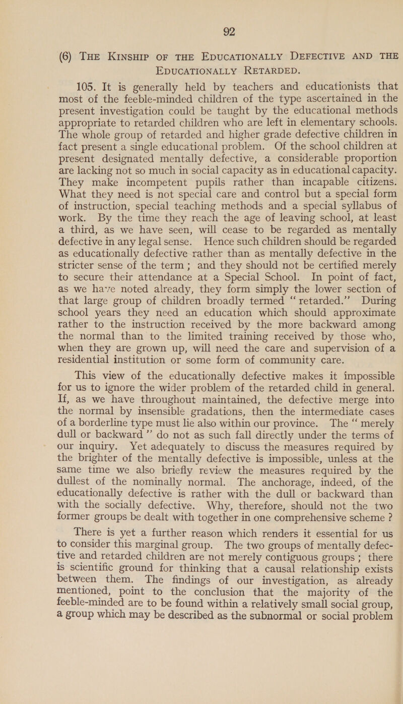 (6) THE KINSHIP OF THE EDUCATIONALLY DEFECTIVE AND THE EDUCATIONALLY RETARDED. 105. It is generally held by teachers and educationists that most of the feeble-minded children of the type ascertained in the present investigation could be taught by the educational methods appropriate to retarded children who are left in elementary schools. The whole group of retarded and higher grade defective children in fact present a single educational problem. Of the school children at present designated mentally defective, a considerable proportion are lacking not so much in social capacity as in educational capacity. They make incompetent pupils rather than incapable citizens. What they need is not special care and control but a special form of instruction, special teaching methods and a special syllabus of work. By the time they reach the age of leaving school, at least a third, as we have seen, will cease to be regarded as mentally defective in any legalsense. Hence such children should be regarded as educationally defective rather than as mentally defective in the stricter sense of the term; and they should not be certified merely to secure their attendance at a Special School. In point of fact, as we have noted already, they form simply the lower section of that large group of children broadly termed “ retarded.’’ During school years they need an education which should approximate rather to the instruction received by the more backward among the normal than to the limited training received by those who, when they are grown up, will need the care and supervision of a residential institution or some form of community care. This view of the educationally defective makes it impossible for us to ignore the wider problem of the retarded child in general. If, as we have throughout maintained, the defective merge into the normal by insensible gradations, then the intermediate cases of a borderline type must lie also within our province. The “‘ merely dull or backward ”’ do not as such fall directly under the terms of our inquiry. Yet adequately to discuss the measures required by the brighter of the mentally defective is impossible, unless at the same time we also briefly review the measures required by the dullest of the nominally normal. The anchorage, indeed, of the educationally defective is rather with the dull or backward than with the socially defective. Why, therefore, should not the two former groups be dealt with together in one comprehensive scheme ? There is yet a further reason which renders it essential for us to consider this marginal group. The two groups of mentally defec- tive and retarded children are not merely contiguous groups ; there Is scientific ground for thinking that a causal relationship exists between them. The findings of our investigation, as already Mentioned, point to the conclusion that the majority of the feeble-minded are to be found within a relatively small social group, a group which may be described as the subnormal or social problem