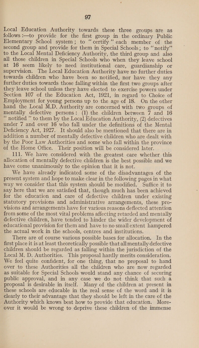 Local Education Authority towards these three groups are as follows :—to provide for the first group in the ordinary Public Elementary School system; to “ certify’? each member of the second group and provide for them in Special Schools; to “notify” to the Local Mental Deficiency Authority, the third group and also all those children in Special Schools who when they leave school at 16 seem likely to need institutional care, guardianship or supervision. The Local Education Authority have no further duties towards children who have been so notified, nor have they any further duties towards those falling within the first two groups after they leave school unless they have elected to exercise powers under Section 107 of the Education Act, 1921, in regard to Choice of Employment for young persons up to the age of 18. On the other hand the Local M.D. Authority are concerned with two groups of mentally defective persons: (1) the children between 7 and 16 ~ notified ” to them by the Local Education Authority, (2) defectives under 7 and over 16 who fall under the definitions of the Mental Deficiency Act, 1927. It should also be mentioned that there are in addition a number of mentally defective children who are dealt with by the Poor Law Authorities and some who fall within the province of the Home Office. Their position will be considered later. 111. We have considered with the greatest care whether this allocation of mentally defective children is the best possible and we have come unanimously to the opinion that it is not. We have already indicated some of the disadvantages of the present system and hope to make clear in the following pages in what way we consider that this system should be modified. Suffice it to say here that we are satisfied that, though much has been achieved for the education and care of defective children under existing statutory provisions and administrative arrangements, these pro- visions and arrangements have for various reasons deflected attention from some of the most vital problems affecting retarded and mentally defective children, have tended to hinder the wider development of educational provision for them and have to no small extent hampered the actual work in the schools, centres and institutions. There are of course various possible bases for allocation. In the first place it is at least theoretically possible that all mentally defective children should be regarded as falling within the jurisdiction of the Local M. D. Authorities. This proposal hardly merits consideration. We feel quite confident, for one thing, that no proposal to hand over to these Authorities all the children who are now regarded as suitable for Special Schools would stand any chance of securing public approval, and in any case we do not think that such a proposal is desirable in itself. Many of the children at present in these schools are educable in the real sense of the word and it is clearly to their advantage that they should be left in the care of the Authority which knows best how to provide that education. More- over it would be wrong to deprive these children of the immense