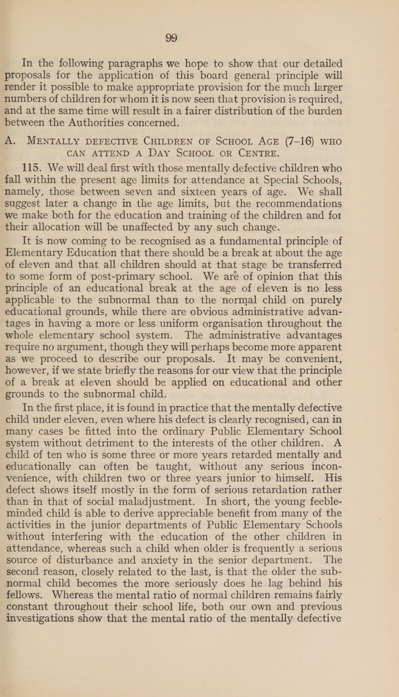 In the following paragraphs we hope to show that our detailed proposals for the application of this board general principle will render it possible to make appropriate provision for the much larger numbers of children for whom it is now seen that provision is required, and at the same time will result in a fairer distribution of the burden between the Authorities concerned. A. MENTALLY DEFECTIVE CHILDREN OF SCHOOL AGE (7-16) WHO CAN ATTEND A DAY SCHOOL OR CENTRE. 115. We will deal first with those mentally defective children who fall within the present age limits for attendance at Special Schools, namely, those between seven and sixteen years of age. We shall suggest later a change in the age limits, but the recommendations we make both for the education and training of the children and fot their allocation will be unaffected by any such change. It is now coming to be recognised as a fundamental principle of Elementary Education that there should be a break at about the age of eleven and that all children should at that stage be transferred to some form of post-primary school. We are of opinion that this principle of an educational break at the age of eleven is no less applicable to the subnormal than to the normal child on purely educational grounds, while there are obvious administrative advan- tages in having a more or less uniform organisation throughout the whole elementary school system. The administrative advantages require no argument, though they will perhaps become more apparent as we proceed to describe our proposals. It may be convenient, however, if we state briefly the reasons for our view that the principle of a break at eleven should be applied on educational and other grounds to the subnormal child. In the first place, it is found in practice that the mentally defective child under eleven, even where his defect is clearly recognised, can in many cases be fitted into the ordinary Public Elementary School system without detriment to the interests of the other children. A child of ten who is some three or more years retarded mentally and educationally can often be taught, without any serious incon- venience, with children two or three years junior to himself. His defect shows itself mostly in the form of serious retardation rather than in that of social maladjustment. In short, the young feeble- minded child is able to derive appreciable benefit from many of the activities in the junior departments of Public Elementary Schools without interfering with the education of the other children in attendance, whereas such a child when older is frequently a serious source of disturbance and anxiety in the senior department. The second reason, closely related to the last, is that the older the sub- normal child becomes the more seriously does he lag behind his fellows. Whereas the mental ratio of normal children remains fairly constant throughout their school life, both our own and previous investigations show that the mental ratio of the mentally defective