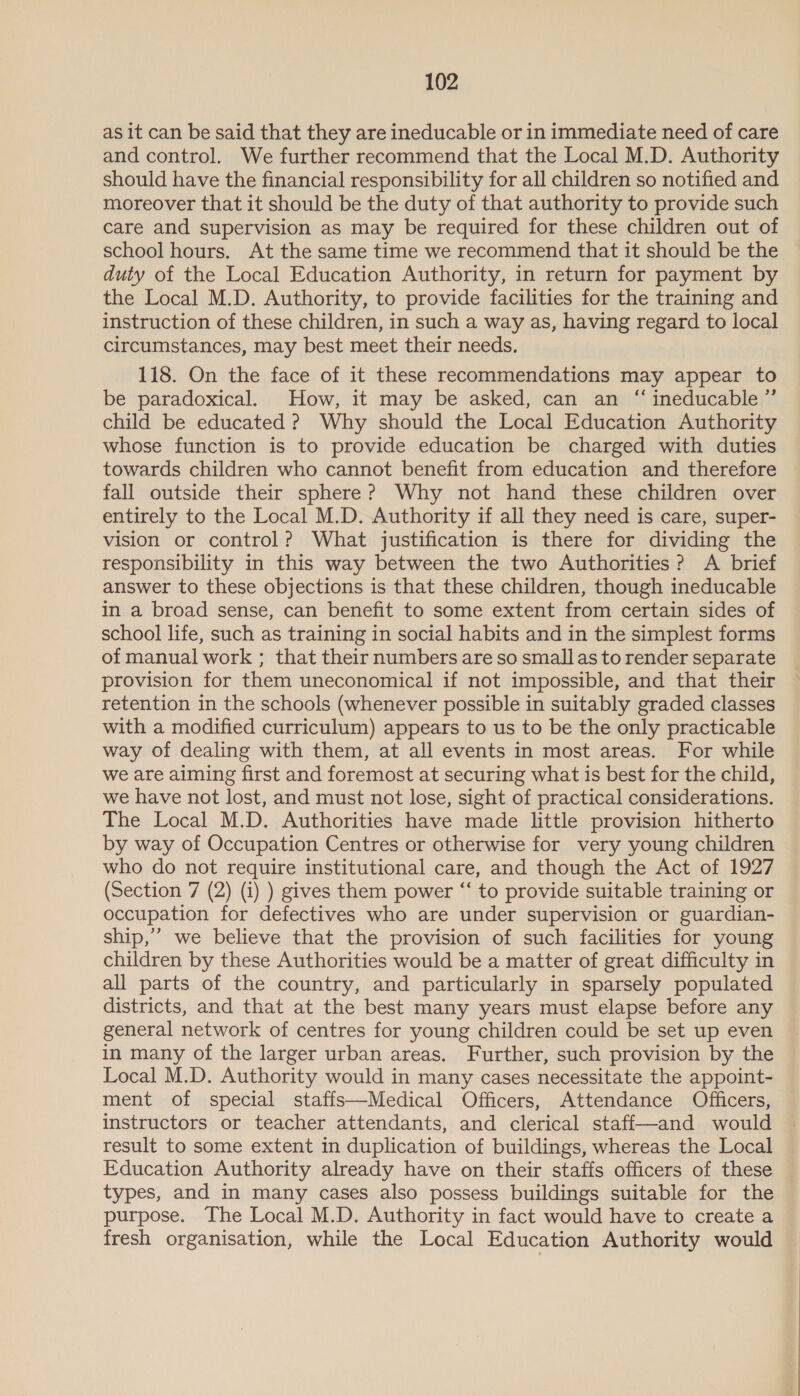 as it can be said that they are ineducable or in immediate need of care and control. We further recommend that the Local M.D. Authority should have the financial responsibility for all children so notified and moreover that it should be the duty of that authority to provide such care and supervision as may be required for these children out of school hours. At the same time we recommend that it should be the duty of the Local Education Authority, in return for payment by the Local M.D. Authority, to provide facilities for the training and instruction of these children, in such a way as, having regard to local circumstances, may best meet their needs. 118. On the face of it these recommendations may appear to be paradoxical. How, it may be asked, can an “ ineducable ”’ child be educated ? Why should the Local Education Authority whose function is to provide education be charged with duties towards children who cannot benefit from education and therefore fall outside their sphere? Why not hand these children over entirely to the Local M.D. Authority if all they need is care, super- vision or control? What justification is there for dividing the responsibility in this way between the two Authorities? A brief answer to these objections is that these children, though ineducable in a broad sense, can benefit to some extent from certain sides of school life, such as training in social habits and in the simplest forms of manual work ; that their numbers are so small as to render separate provision for them uneconomical if not impossible, and that their retention in the schools (whenever possible in suitably graded classes with a modified curriculum) appears to us to be the only practicable way of dealing with them, at all events in most areas. For while we are aiming first and foremost at securing what is best for the child, we have not lost, and must not lose, sight of practical considerations. The Local M.D. Authorities have made little provision hitherto by way of Occupation Centres or otherwise for very young children who do not require institutional care, and though the Act of 1927 (Section 7 (2) (i) ) gives them power “‘ to provide suitable training or occupation for defectives who are under supervision or guardian- ship,” we believe that the provision of such facilities for young children by these Authorities would be a matter of great difficulty in all parts of the country, and particularly in sparsely populated districts, and that at the best many years must elapse before any general network of centres for young children could be set up even in many of the larger urban areas. Further, such provision by the Local M.D. Authority would in many cases necessitate the appoint- ment of special staffs—Medical Officers, Attendance Officers, instructors or teacher attendants, and clerical staff—and would result to some extent in duplication of buildings, whereas the Local Education Authority already have on their staffs officers of these © types, and in many cases also possess buildings suitable for the purpose. The Local M.D. Authority in fact would have to create a fresh organisation, while the Local Education Authority would