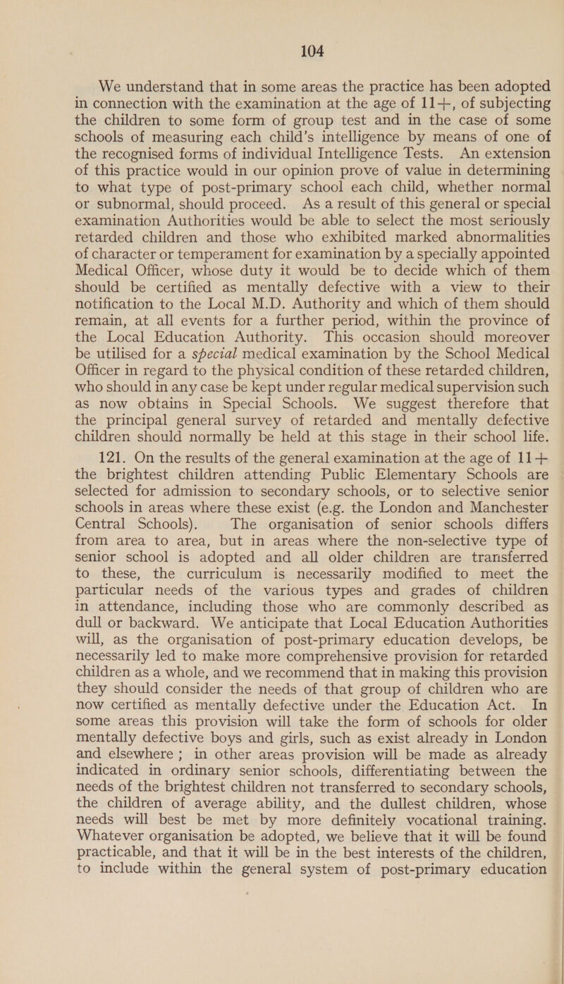 We understand that in some areas the practice has been adopted in connection with the examination at the age of 11+, of subjecting the children to some form of group test and in the case of some schools of measuring each child’s intelligence by means of one of the recognised forms of individual Intelligence Tests. An extension of this practice would in our opinion prove of value in determining to what type of post-primary school each child, whether normal or subnormal, should proceed. Asa result of this general or special examination Authorities would be able to select the most seriously retarded children and those who exhibited marked abnormalities of character or temperament for examination by a specially appointed Medical Officer, whose duty it would be to decide which of them should be certified as mentally defective with a view to their notification to the Local M.D. Authority and which of them should remain, at all events for a further period, within the province of the Local Education Authority. This occasion should moreover be utilised for a special medical examination by the School Medical Officer in regard to the physical condition of these retarded children, who should in any case be kept under regular medical supervision such as now obtains in Special Schools. We suggest therefore that the principal general survey of retarded and mentally defective children should normally be held at this stage in their school life. 121. On the results of the general examination at the age of 11+ the brightest children attending Public Elementary Schools are selected for admission to secondary schools, or to selective senior schools in areas where these exist (e.g. the London and Manchester Central Schools). The organisation of senior schools differs from area to area, but in areas where the non-selective type of senior school is adopted and all older children are trarisferred to these, the curriculum is necessarily modified to meet the particular needs of the various types and grades of children in attendance, including those who are commonly described as dull or backward. We anticipate that Local Education Authorities will, as the organisation of post-primary education develops, be necessarily led to make more comprehensive provision for retarded children as a whole, and we recommend that in making this provision they should consider the needs of that group of children who are now certified as mentally defective under the Education Act. In some areas this provision will take the form of schools for older mentally defective boys and girls, such as exist already in London and elsewhere; in other areas provision will be made as already indicated in ordinary senior schools, differentiating between the needs of the brightest children not transferred to secondary schools, the children of average ability, and the dullest children, whose needs will best be met by more definitely vocational training. Whatever organisation be adopted, we believe that it will be found practicable, and that it will be in the best interests of the children, to include within the general system of post-primary education