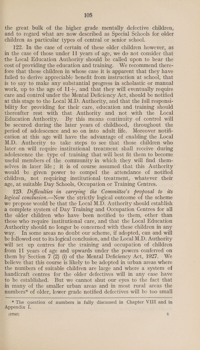 the great bulk of the higher grade mentally defective children, and to regard what are now described as Special Schools for older children as particular types of central or senior school. 122. In the case of certain of these older children however, as in the case of those under 11 years of age, we do not consider that the Local Education Authority should be called upon to bear the cost of providing the education and training. We recommend there- fore that those children in whose case it is apparent that they have failed to derive appreciable benefit from instruction at school, that is to say to make any substantial progress in scholastic or manual work, up to the age of 11+, and that they will eventually require care and control under the Mental Deficiency Act, should be notified at this stage to the Local M.D. Authority, and that the full responsi- bility for providing for their care, education and training should thereafter rest with that Authority and not with the Local Education Authority. By this means continuity of control will be secured during the later years of childhood, throughout the period of adolescence and so on into adult life. Moreover notifi- cation at this age will have the advantage of enabling the Local M.D. Authority to take steps to see that those children who later on will require institutional treatment shall receive during adolescence the type of training that will best fit them to become useful members of the community in which they will find them- selves in later life; it is of course assumed that this Authority’ would be given power to compel the attendance of notified children, not requiring institutional treatment, whatever their age, at suitable Day Schools, Occupation or Training Centres. 123. Difficulties 1n carrying the Committee's proposal to tts logical concluston.—Now the strictly logical outcome of the scheme we propose would be that the Local M.D. Authority should establish a complete system of Day Training and Occupation Centres for all the older children who have been notified to them, other than those who require institutional care, and that the Local Education Authority should no longer be concerned with these children in any way. In some areas no doubt our scheme, if adopted, can and will be followed out to its logical conclusion, and the Local M.D. Authority will set up centres for the training and occupation of children from 11 years of age and upwards under the powers conferred on them by Section 7 (2) (i) of the Mental Deficiency Act, 1927. We believe that this course is likely to be adopted in urban areas where the numbers of suitable children are large and where a system of handicraft centres for the older defectives will in any case have to be established. But we cannot shut our eyes to the fact that in many of the smaller urban areas and in most rural areas the numbers* of older, lower grade notified defectives will be too small _* The question of numbers is fully discussed in Chapter VIII and in Appendix I.